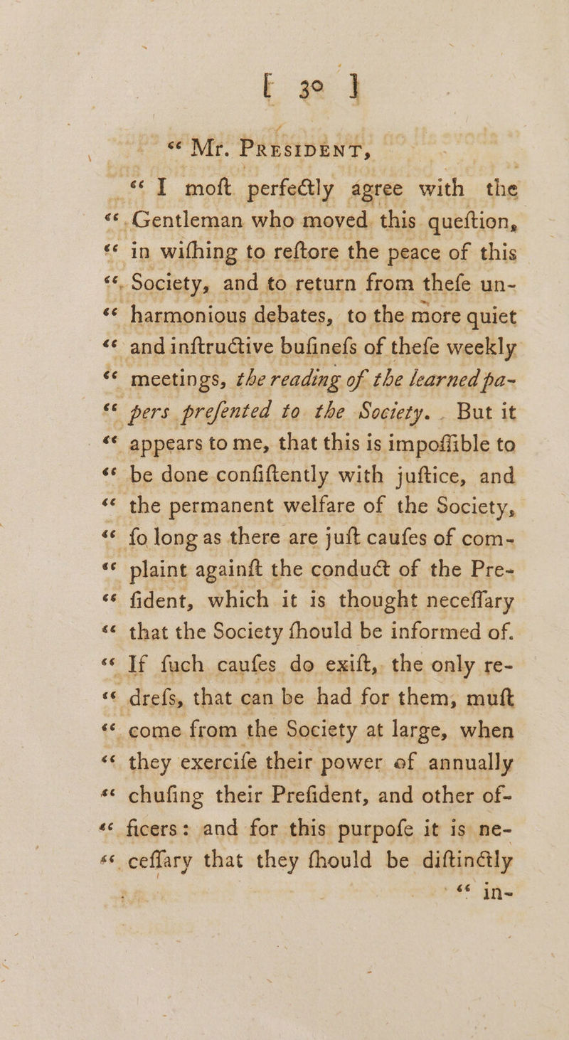 “Mr. PRrsipEnt, Ee €¢ cc tf. 6c. €é 73 Gentleman who moved. this queftion, in wifhing to reftore the peace of this «. Society, and to return from thefe un- ce va €é €¢é E 4 a &amp;E appears to me, that this is impoffible to be done confiftently with juftice, and the permanent welfare of the Society, fo long as there are juft caufes of com- plaint againit the conduct of the Pre- fident, which it is thought necefflary that the Society fhould be informed of. If fuch caufes do exitt,. the only re- drefs, that can be had for them, muft come from the Society at large, when they exercife their power of annually chufing their Prefident, and other of- ficers: and for this purpofe it is ne- aud that they fhould be diftin@ly « In-