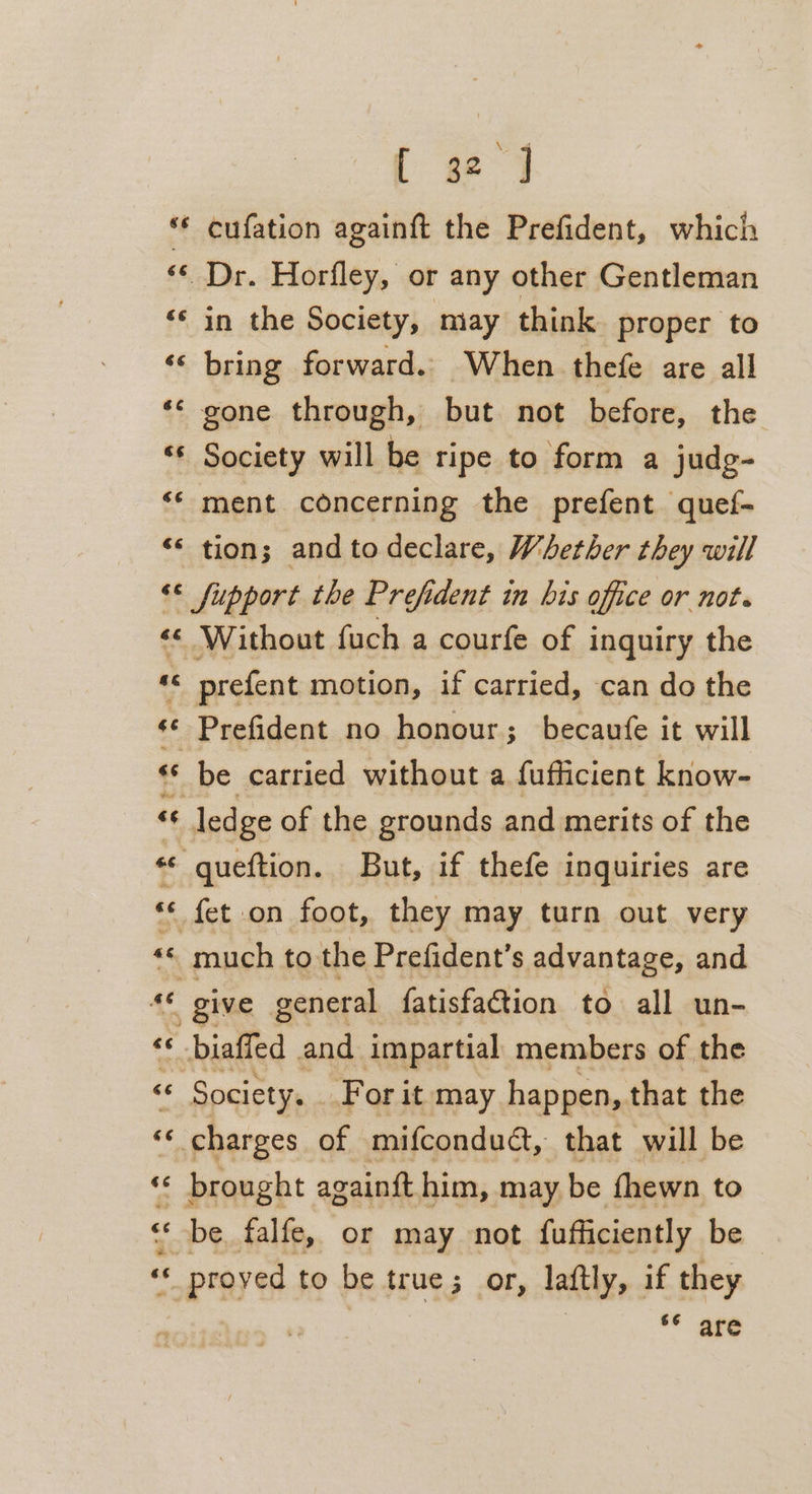 66 é¢ é n c¢ 66 €6é [ se 4 cufation againft the Prefident, which Dr. Horfley, or any other Gentleman in the Society, miay think proper to bring forward. When thefe are all Society will be ripe to form a judg- ment concerning the prefent quef- tion; and to declare, Whether they will ‘ oe a&amp; 6 $6 é a $ So ee &amp;E 6¢ £ n : 4 ~« oe + ae 4 te # prefent motion, if carried, can do the Prefident no honour; becaufe it will be carried without a fufficient know- Society, For it may happen, that the charges of mifcondudt, that will be be, falfe, or may not fufficiently be proved to be true; or, laftly, if they ** are