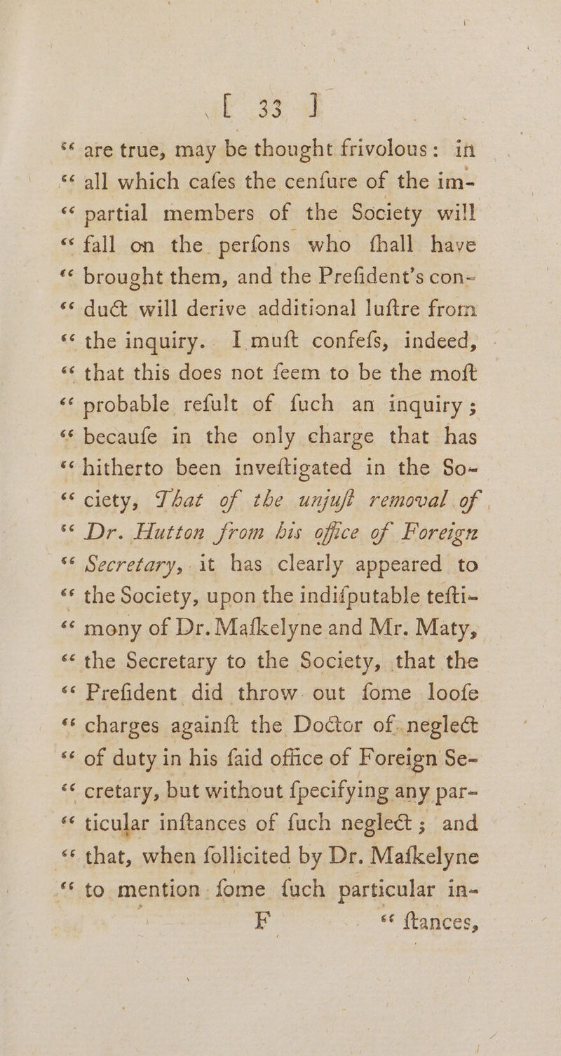 ‘‘ are true, may be thought frivolous: in *¢ all which cafes the cenfure of the im- ‘‘ partial members of the Society will ‘“* fall on the. perfons who fhall have * brought them, and the Prefident’s con- «¢ du@t will derive additional luftre from *‘ the inquiry. I muft confefs, indeed, ‘¢ that this does not feem to be the moft ‘* probable refult of fuch an inquiry; ‘‘ becaufe in the only charge that has ‘* hitherto been inveitigated in the So-~ “ciety, That of the unjuft removal of | *&lt; Dr. Hutton from bis office of Foreign ‘* Secretary, it has clearly appeared to ‘* the Society, upon the indifputable tefti- «¢ mony of Dr. Mafkelyne and Mr. Maty, «¢ the Secretary to the Society, that the &lt;¢ Prefident did throw. out fome loofe “‘ charges againft the Doctor of. neglect «¢ of duty in his faid office of Foreign Se- ‘ cretary, but without {pecifying any par- “ ticular inftances of fuch neglect ; and “© that, when follicited by Dr. Mafkelyne “* to mention: fome fach particular in- F 88 ftances,