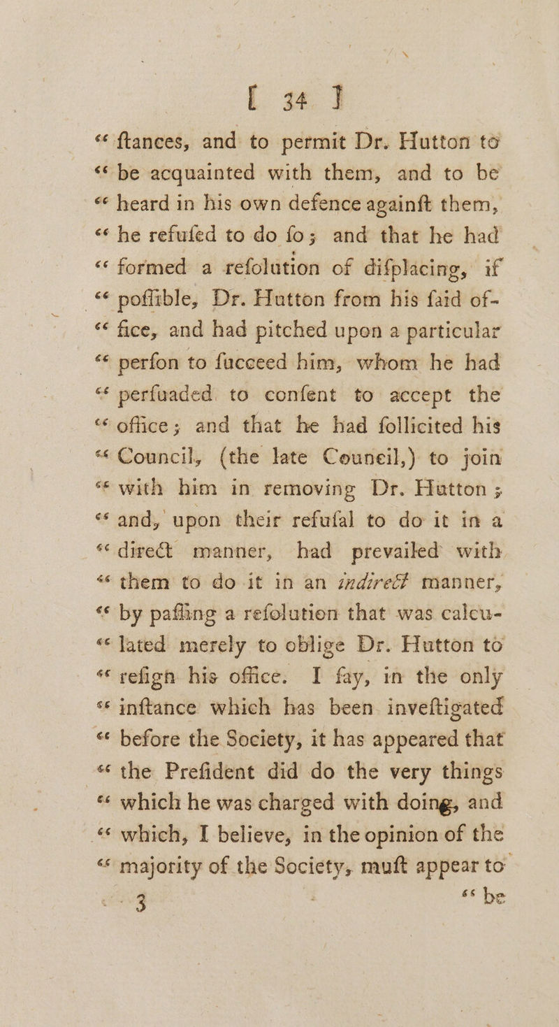 [ 4. 3 ‘‘ ftances, and to permit Dr. Hutton to ‘* be acquainted with them, and to be ‘* heard in his own defence againft them, «¢ he refuled to do fo; and that he had “formed a refolution of difplacing, if © poflible, Dr. Hutton from his faid of- «&lt; fice, and had pitched upen a particular «« perfon to fucceed him, whom he had “* perfuaded. to confent to accept the “office; and that he had follicited his “Council, (the late Couneil,) to join “with him in removing Dr. Hatton ; «and, upon their refwfal to do it in a *&lt; direct manner, had prevailed with «« them to do it in an wdireé# manner, ‘* by pafiing a refolution that was calcu- «lated merely to oblige Dr. Hutton to ‘refign his office. I fay, in the only * inftance which has been. inveftigated * before the Society, it has appeared that “the Prefident did do the very things «¢ which he was charged with doing, and “© which, I believe, in the opinion of the ‘* majority of the Society, muft appear to’ ae ‘be a a a ba)