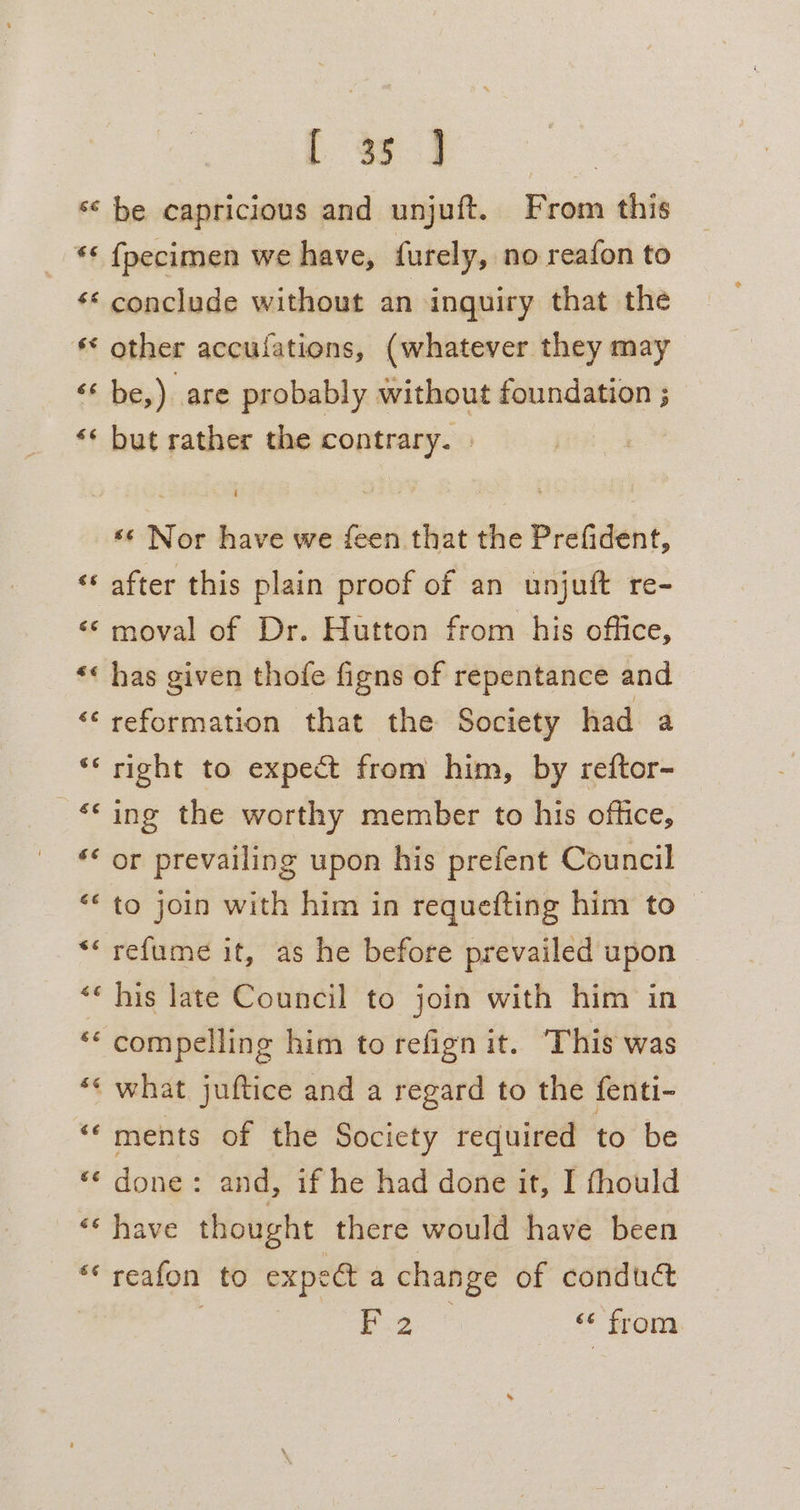 [ a3. ’6 fpecimen we have, furely, no reafon to €¢ 66 sé other acculations, (whatever they may be,) are probably without foundation ; but rather the contrary. . «s Nor have we feen that the Prefident, after this plain proof of an unjuft re- moval of Dr. Hutton from his office, reformation that the Society had a right to expect from him, by reftor- ing the worthy member to his office, or prevailing upon his prefent Council to join with him in requefting him to refume it, as he before prevailed upon — his late Council to join with him in compelling him to refign it. This was ments of the Society required to be done: and, if he had done it, I fhould Pig ‘6 from