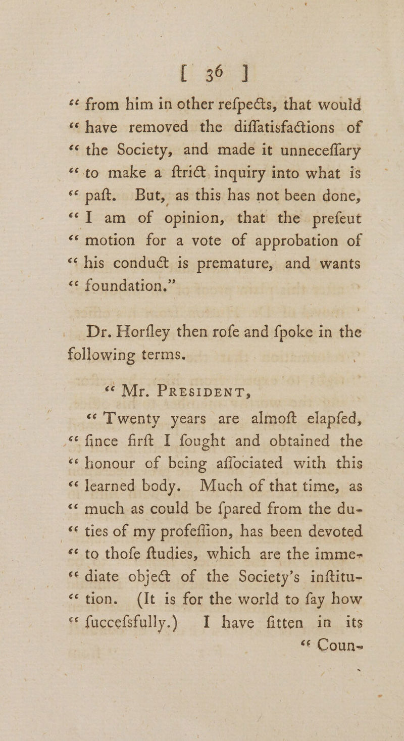 [ 364 ‘¢ from him in other refpects, that would ‘© have removed the difflatisfations of ‘¢ the Society, and made it unneceflary “to make a ftrict, inquiry into what is ** paft. But, as this has not been done, ‘I am of opinion, that the prefeut ‘‘ motion for a vote of approbation of ‘‘ his conduct is premature, and wants &lt;¢ foundation.” Dr. Horfley then rofe and {poke in the | following terms. se Mr. PRESIDENT, &lt;‘ Twenty years are almoft elapfed, “fince firft I fought and obtained the ‘honour of being affociated with this «¢ learned body. Much of that time, as «© much as could be {pared from the du- -€ ties of my profeffion, has been devoted «¢ to thofe ftudies, which are the imme- *« diate object of the Society’s inftitu- “tion. (It is for the world to fay how *« fuccefsfully.) I have fitten in its | &lt;¢ Coun-