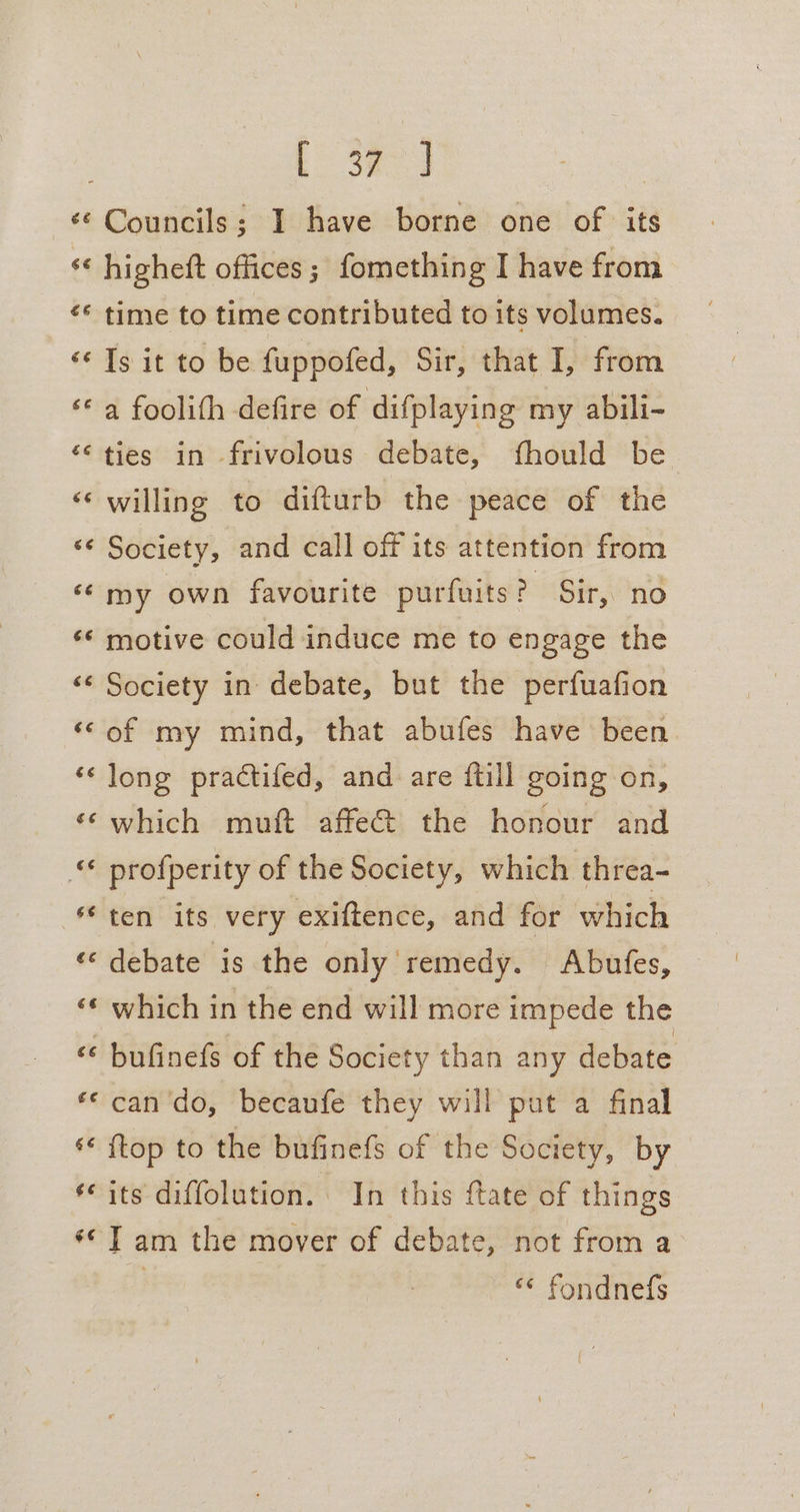 Eo Sao &lt;¢ Councils; I have borne one of its ‘¢ higheft offices; fomething I have from «* time to time contributed to its volumes. ‘‘ Is it to be fuppofed, Sir, that I, from ‘© a foolith defire of difplaying my abili- ties in frivolous debate, fhould be ‘«‘ willing to difturb the peace of the ‘¢ Society, and call off its attention from ‘¢ my own favourite purfuits ? Sir, no «¢ motive could induce me to engage the «¢ Society in debate, but the perfuafion ‘©of my mind, that abufes have been ‘¢ long practifed, and are {till going on, ‘¢which muft affe&amp; the honour and «© profperity of the Society, which threa- ‘ten its very exiftence, and for which ‘© debate 1s the only remedy. Abufes, | ‘«¢ which in the end will more impede the ‘* bufinefs of the Society than any debate «© can'do, becaufe they will put a final s* {top to the bufinefs of the Society, by ‘its diffolution. In this ftate of things ** T am the mover of debate, not from a | “¢ fondnefs