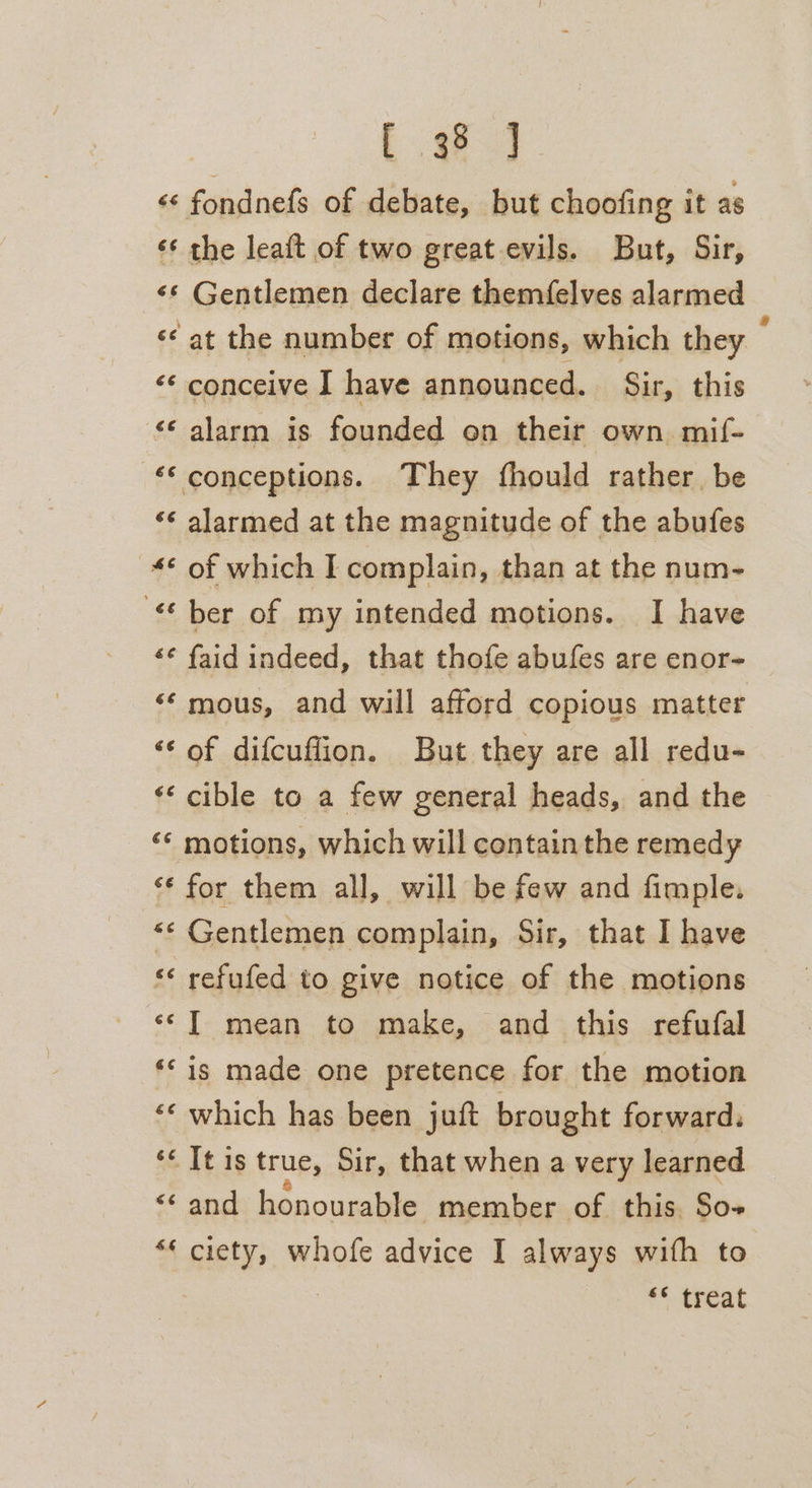Se «¢ fondnefs of debate, but choofing it as ‘* the leaft of two great evils. But, Sir, «* Gentlemen declare themfelves alarmed «© at the number of motions, which they “* conceive I have announced. Sir, this &lt;&lt; alarm is founded on their own mif- ‘© conceptions. They fhould rather be ‘¢ alarmed at the magnitude of the abufes © of which I complain, than at the num- “ber of my intended motions. I have «¢ faid indeed, that thofe abufes are enor- ‘© mous, and will afford copious matter ‘¢ of difcuflion. But they are all redu- ‘* cible to a few general heads, and the ‘* motions, which will containthe remedy ‘* for them all, will be few and fimple. “‘ Gentlemen complain, Sir, that I have ‘* refufed to give notice of the motions ‘«¢T mean to make, and this refufal ** is made one pretence for the motion ‘* which has been juft brought forward. ‘¢ It is true, Sir, that when a very learned &lt;¢ omg honourable member of this So- *« ciety, whofe advice I always with to ** treat