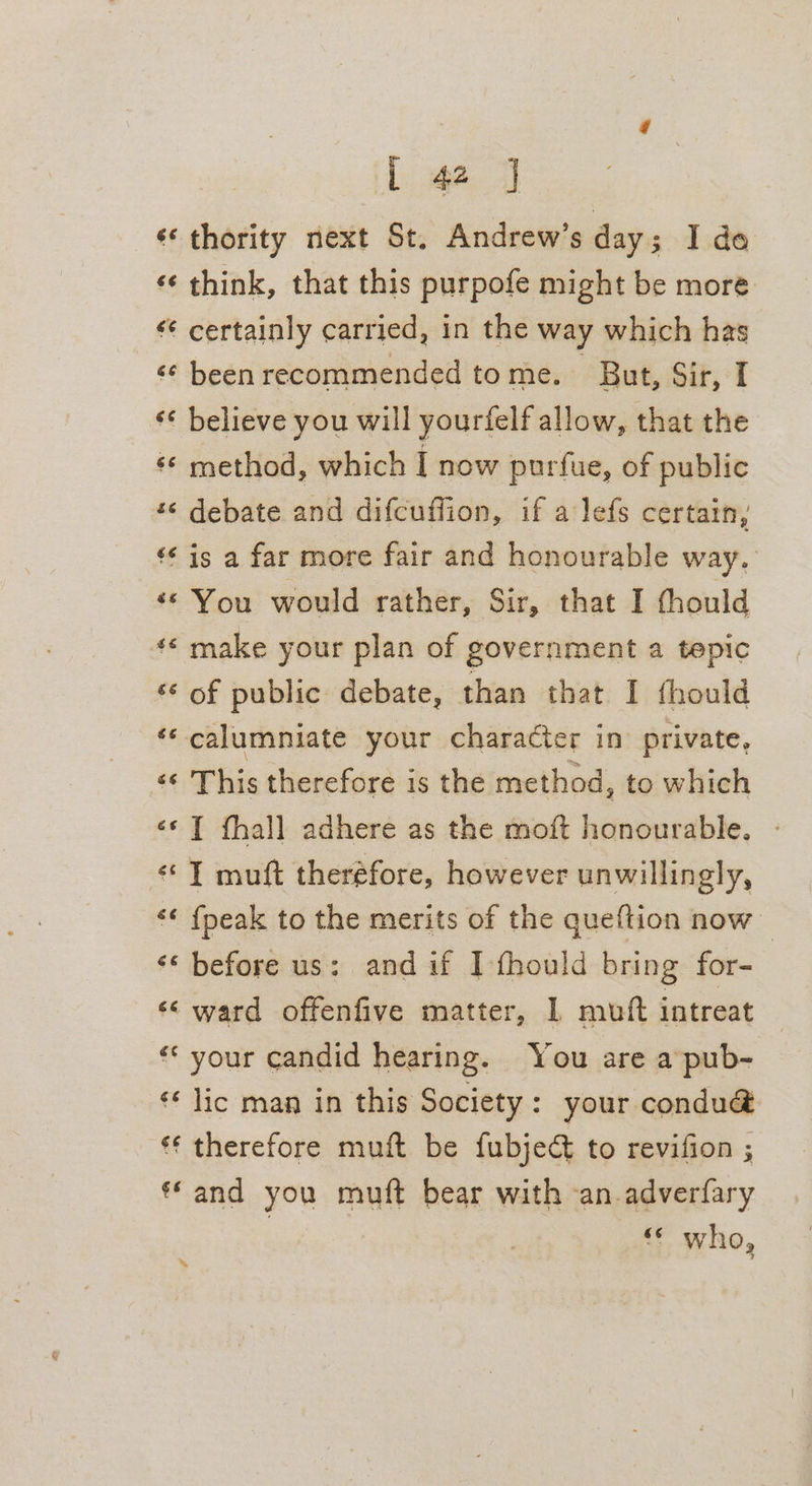 «* thority next St. Andrew’s day; I do «¢ think, that this purpofe might be more ‘¢ certainly carried, in the way which has «¢ been recommended tome. But, Sir, I ‘¢ believe you will yourfelf allow, that the ¢* method, which I now purfue, of public *« debate and difcuffion, if a lefs certain, ‘¢* is a far more fair and honourable way. ‘«* You would rather, Sir, that I thould «© make your plan of government a tepic ‘¢ of public debate, than that I fhould é¢ calumniate your character in private, ‘« This therefore is the method, to which «© T fhall adhere as the moft honourable. - «T muft theréfore, however unwillingly, ‘* {peak to the merits of the queftion now | ‘© before us: and if I-fhould bring for- ‘&lt; ward offenfive matter, 1 muft intreat «* your candid hearing. You are a pub- «* lic man in this Society: your condu@&amp; ‘¢ therefore muft be fubject to revifion ; «© and you muft bear with an.adverfary 3 ‘&lt; who, »
