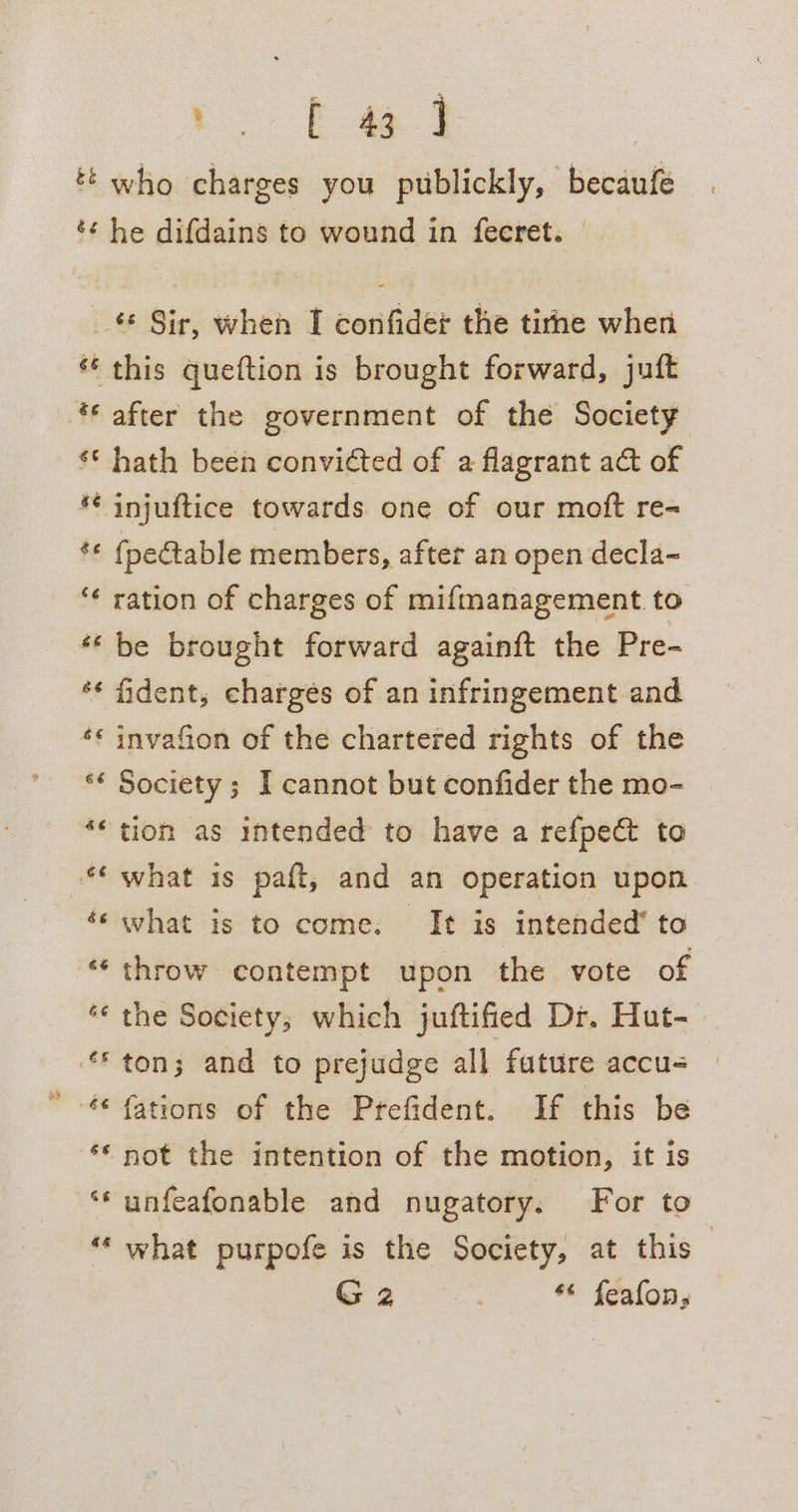 g% é c ES Ree who charges you publickly, becaufe he difdains to wound in fecret. c&amp; &amp;¢ ee ae é¢ after the government of the Society hath been convicted of a flagrant act of injuftice towards one of our moft re- {pectable members, after an open decla- £6 66 &amp; a) 6s 66 re ¢ 66 6é 6 hay es 46 Say 46 be brought forward againft the Pre- fident, charges of an infringement and invafion of the chartered rights of the Society ; I cannot but confider the mo- tion as intended to have a refpect to what is paft, and an operation upon what is to come: It is intended’ to throw contempt upon the vote of the Society; which juftified Dr. Hut-— ton; and to prejudge all future accu- fations of the Prefident. If this be not the intention of the motion, it is unfeafonable and nugatory. For to what purpofe is the Society, at this — ma. ** fealons