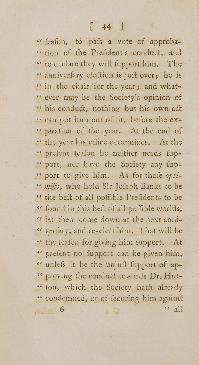 ‘«‘ feafon, to pafs a vote of approba- “© tion of the Prefident’s conduct, and ‘«* to declare they will fupport him. The ‘* anniverfary election is juft overs. he is © in the chair for the year; and what- ““ever may be the Society’s opinion of “** his conduct, nothing but his own act **-can put him out of it, before the ex= ‘‘ piration of the year. At the end of «* the year his office determines. At the ‘© prefent ieafon he neither needs fup- ‘‘ port, nor have the Society any fup- “* port to give him. As for thofe optz- % Semeits who hold Sir Jofeph Banks to be the beft of all poffible Prefidents to be «© found in this beft of all pofiible worlds, “* let them come down.at the next anni- verfary, and re-elect him. That will be “the feafon for giving him fupport. At * prefent no {upport can be given him, *‘ unlefs it be the unjuft fupport of ap- * proving the condu&amp; towards Dr. Hut- ‘ton, which the Society hath already «condemned, or of fecuring him againtt “i 6 sa ef all ”