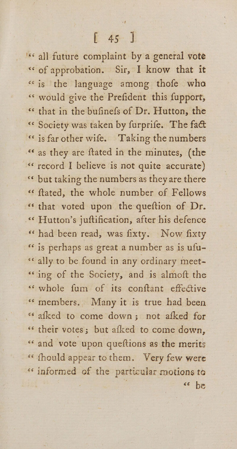 he € € &amp;¢ € '€ é er: € 6 .¢€ € € € € é 6 &amp; 6 q 6 4 &amp; Lay rn ¢ “7 wv nn € n” *\ * “ a“ vn &amp; “ a bo) ¢ Aa) eo a Lay € a [ 45 ] all future complaint by a general vote of approbation. Sir, I know that it is the language among thofe wha would give the Prefident this fupport, Society was taken by furprife. The fact is far other wife. Taking the numbers record I believe is not quite accurate) but taking the numbers as they are there ftated, the whole number of Fellows that voted upon the queftion of Dr. Hutton’s juftification, after his defence had been read, was fixty. Now fixty is perhaps as great a number as is ufu- ally to be found in any ordinary meet- whole fum of its conftant effective members. Many it is true had been afked to come down; not afked for | their votes ; but afled to come down, and vote upon queftions as the merits {hould appear tothem. Very few were informed of the particular motions ta + DE