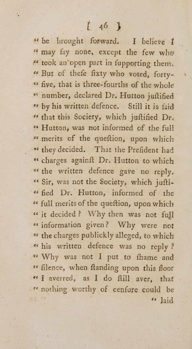 sé be brought’ forwatd. I believe I ‘ *¢ may fay none, except the few whe £¢ took an open part in fupporting them. «¢ But of thefe fixty who voted, forty- « five, that is three-fourths of the whole «‘ number, declared Dr. Hutton juftified *« by his written defence. Still it is faid *¢ that this Society, which juftified Dr. «¢ Hutton, was not informed of the full ‘© merits of the queftion, upon which *« they decided. That the Prefident had «‘ charges againft Dr. Hutton to which ‘¢the written defence gave no reply. ‘¢ Sir, was not the Society, which jufti- | #¢ fied Dr. Hutton, informed of the *¢ full merits of the queftion, upon which ‘© it decided? Why then was not full ‘¢ information given? Why were not ¢« the charges publickly alleged, to which ‘his written defence was no reply? ' * Why was not I put to fhame and *¢ filence, when flanding upon this floor **} averred, as I do fiill aver, that ‘¢ nothing worthy of eenfure could be «© Jaid
