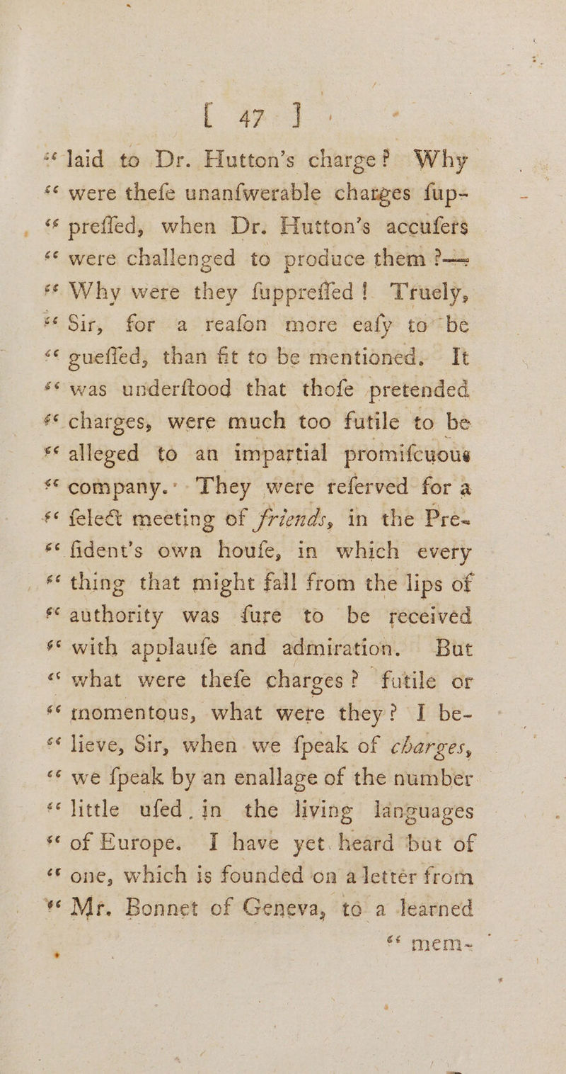 éé [Ge were challenged to produce them ?—= Why were they fuppreffed! Truely, Sir, for a reafon more eafy to be gueffed, than fit to be mentioned. It was underftood that thofe pretended alleged to an impartial promifcuous gS BS “6 ” felec% meeting of friends, in the Pre- fident’s own houfe, in which every thing that might fall from the lips of authority was fure to be received with applaufe and admiration. But what were thefe charges ? futile or momentous, what were they? I be- lieve, Sir, when. we fpeak of charges, we {peak by an enallage of the number little ufed.in the living languages of Europe. I have yet. heard but of one, which is founded on a letter from Mr. Bonnet of Geneva, to. a learned ef en.