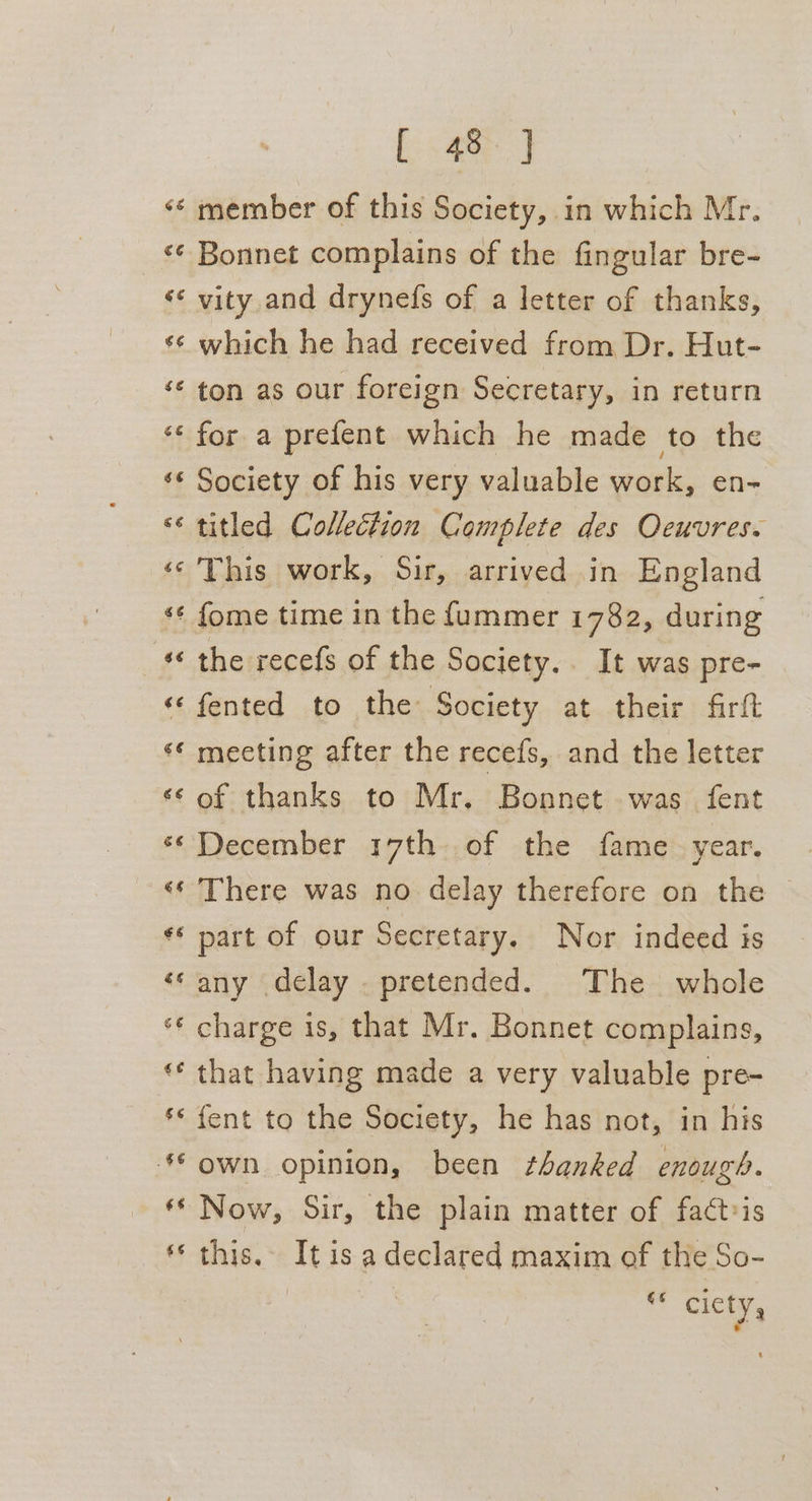 Ca ia a Cay A nw KR al A a -~ a [. 8h] member of this Society, in which Mr. vity and drynefs of a letter of thanks, which he had received from Dr. Hut- ton as our foreign Secretary, in return for a prefent which he made to the Society of his very valuable work, en- titled Collection Complete des Oeuvres. This work, Sir, arrived in England the recefs of the Society. It was pre- fented to the Society at their firft mecting after the recefs, and the letter of thanks to Mr. Bonnet was fent December 17th of the fame. year. There was no delay therefore on the © any delay . pretended. The whole that having made a very valuable pre- {ent to the Society, he has not, in his own opinion, been thanked enough. Now, Sir, the plain matter of fact-is this. It is a declared maxim of the So- ns ciety,