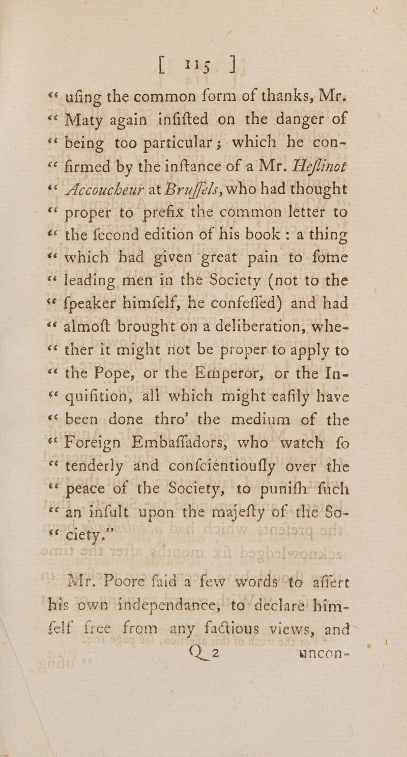 [io tage ‘* ufing the common form of thanks, Mr. &lt;&lt; Maty again infiftted on the danger of ss being too particular; which he con- « firmed by the inftance of a Mr. Heflinot “ Accoucheur at Bruffels, who had thought ‘* proper to prefix the common letter to é¢ the fecond edition of his book : a thing ‘which had given great pain to fome ‘¢ leading men in the Society (not to the “¢ fpeaker himfelf, he confefled) and had ‘© almoft brought on a deliberation, whe- ‘ther it might not be proper to apply to «¢ the Pope, or the Emperor, or the In- ‘© quifition, all which might eafily have ‘¢ been done thro’ the medium of the ‘Foreign Embafladors, who watch fo tenderly and confciéntioufly over the ** peace of the Society, to punifh fach an infalt upon the majefty ob see So- és api Wego Mr. Poore faid a few words to affert his own independance, to’ declare him- felf free from any factious views, and- Q 2 “wincon-