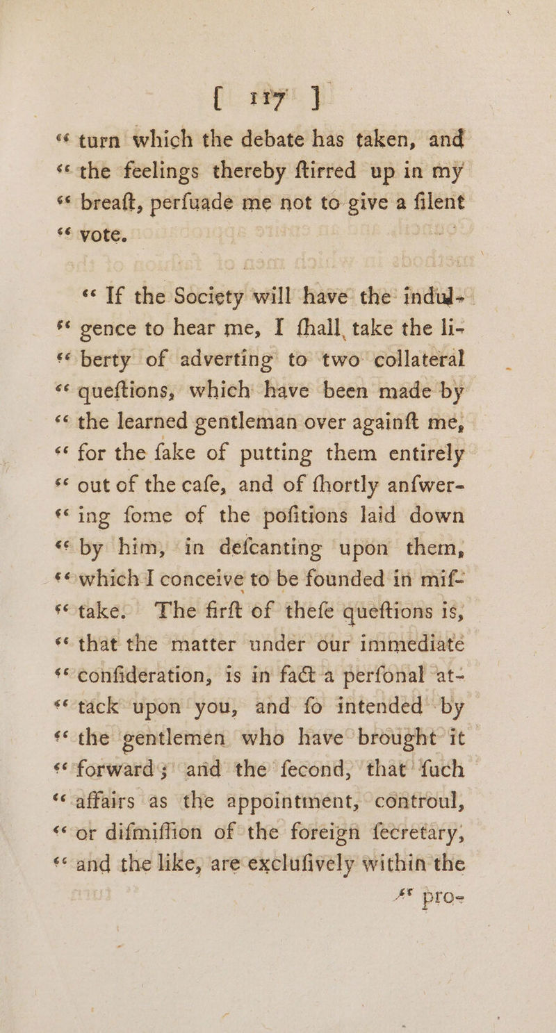 [ 17 ‘¢ turn which the debate has taken, and ‘‘the feelings thereby ftirred up in my ‘¢ breatt, sa i me not to give a Gilesit ** vote. seas «If the Society will have the indul-_ «© gence to hear me, I fhall, take the li- *‘ berty of adverting to two collateral «* queftions, which have been made by *« the learned gentleman over againft me, « for the fake of putting them entirely &lt;&lt; out of the cafe, and of fhortly anfwer- ‘ing fome of the pofitions laid down «« by him, in defcanting upon them, _f©which I conceive to be founded in mif- ‘take, The firft of thefe queftions is, «« that the matter under our immediate ‘© confideration, 1s in facta perfonal at- ‘© tack upon you, and fo intended by ‘* the gentlemen who have brought it ‘‘ forward; and the fecond, that fuch affairs as the appointment, controul, or difmiffion of the foreign fecretary, and the like, are exclufively within the #¥ pros w~ n ¢ n ¢ e