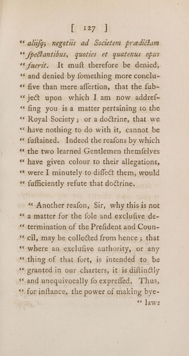 ** alufg;- negotus ad Socwtem preditiam “‘ fpetlantibus, quoties et quatenus opus “¢ fyerit. It muft therefore be denied, *¢ and denied by fomething more conclu- ‘* five than mere aflertion, that the fub- ‘je upon which I am now addref- “fing you isa matter pertaining to the “¢ Royal Society ; or a doctrine, that we *&lt; have nothing to do with it, cannot. be “« fuftained.. Indeed the reafons by which ‘© the two learned Gentlemen themfelves «‘ have given colour. to their allegations, &lt;¢ were I minutely to diffect them, would ** fufficiently refute that dodtrine. “Another reafon, Sir, why this is not “sa matter for the fole and exclufive de- ‘* termination of the Prefident and Coun- ** cil, may be collected from hence ;. that ‘-where an exclufive authority, or any ‘thing of that fort, is intendéd to be ‘© grantedin our charters, it is diftincly ** and unequivocally fo exprefled. Thus, “*-forinftance, the power of makiny bye- ** laws
