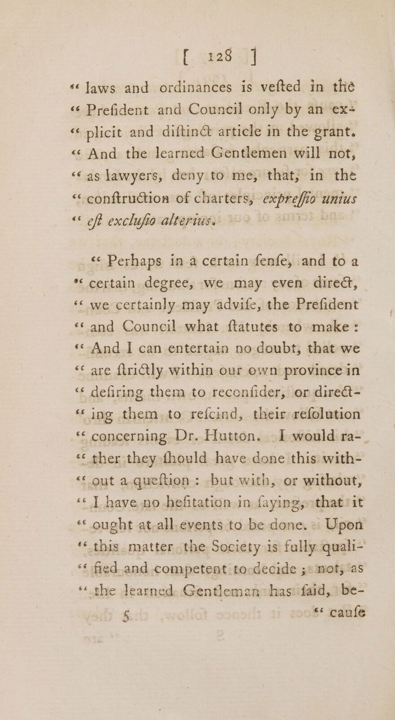 GE 66 €¢ €€ 6 a é¢é é rF a a) -~ * f. 2uae fT laws and ordinances is vefted in the Prefident and Council only by an ex+ plicit and diftiné article in the grant. And the learned Gentlemen will not, as lawyers, deny to me, that, in the conftruction of charters, ia sats lo unius eft exclufio alterius. «¢ Perhaps ina certain fenfe, and to a certain. degree, we may even direct, we certainly may advife, the Prefident and Council what ftatutes to make: And I can entertain no doubt, that we are ftriétly within our ewn province in defiring them to reconfider, or direct- ing them. to refcind, their refolution ther they fhould have done this with- ought at-all.events to be done.» Upon 5 “* caule
