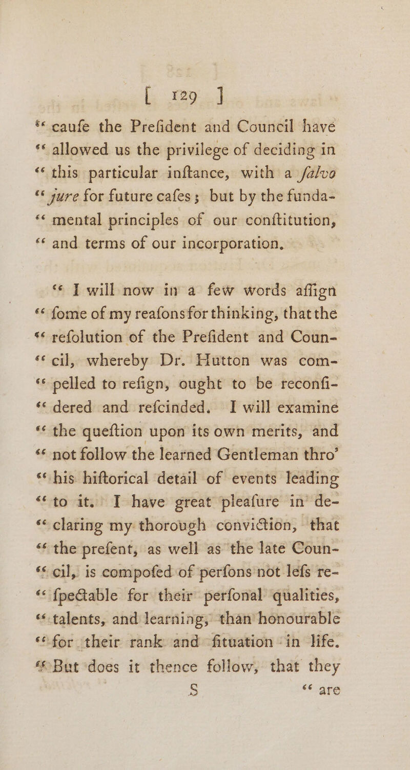 ** caufe the Prefident and Council have ** allowed us the privilege of deciding in ‘“‘ this particular inftance, with a /a/vo “&lt; jure for future cafes; but by the funda- *« mental principles of our conftitution, ‘** and terms of our incorporation, ‘¢ ] will now in a few words affign ‘&lt; fome of my reafonsfor thinking, thatthe «* refolution of the Prefident and Coun- ‘cil, whereby Dr. Hutton was com- ** nelled to refign, ought to be reconfi- ‘‘ dered and refcinded. I will examine ‘« the queftion upon its own merits, and ‘¢ not follow the learned Gentleman thro’ ‘his hiftorical detail of events leading ‘“to it. I have great pleafure in’ de- ‘“« claring my thorough conviction, that “* the prefent, as well as the late Coun- ‘* cil, is compofed of perfons not lefs re- ‘&lt; {peGtable for their perfonal qualities, ‘talents, and learning, than honourable ‘* for their rank and fituation in life. ‘© But ‘does it thence follow, that they 3 5 ‘¢ are