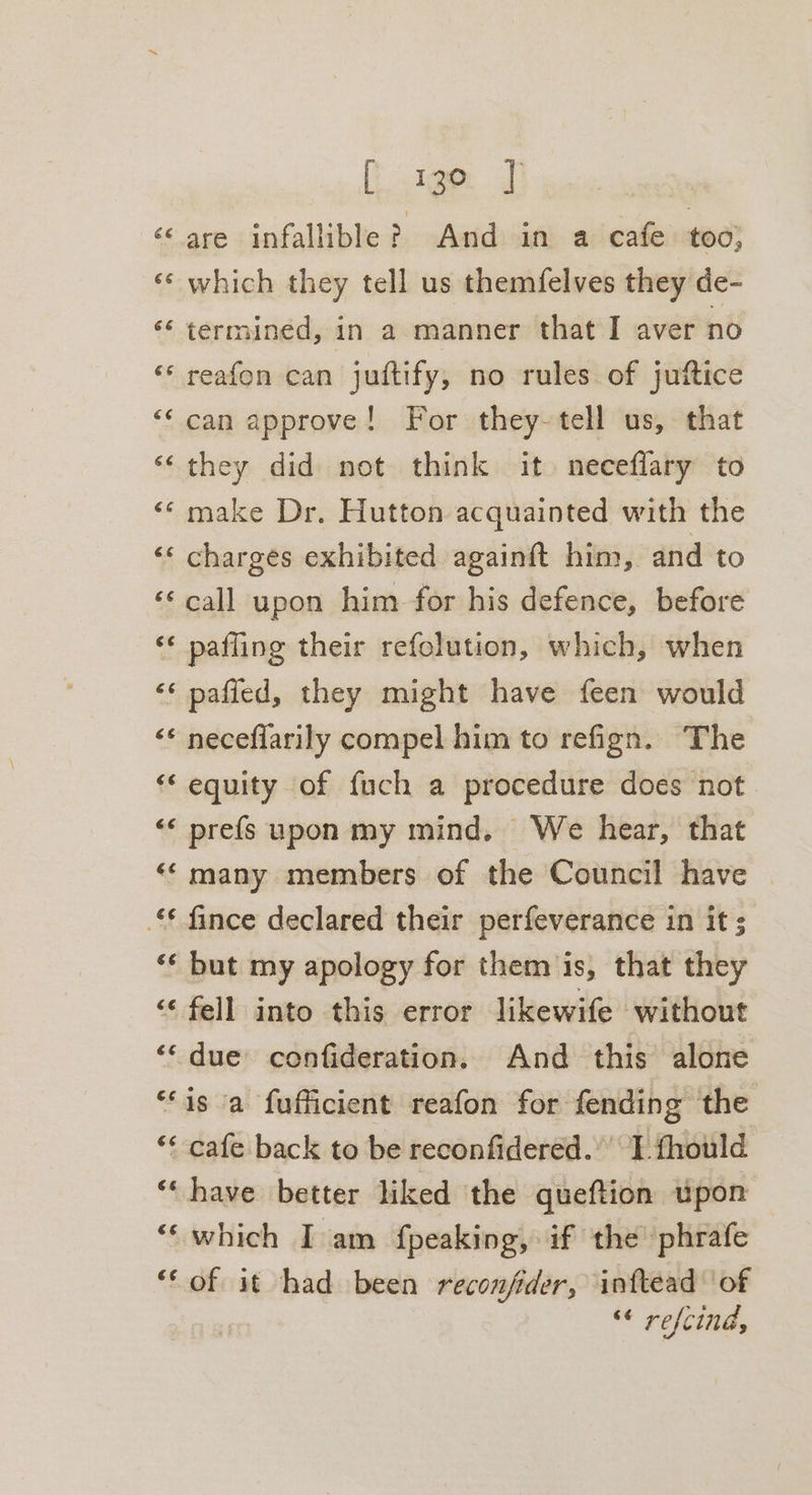 tem al ‘are infallible? And in a cafe too; «¢ which they tell us themfelves they de- ‘‘ termined, in a manner that I aver no ‘* reafon can juftify, no rules of juftice ‘‘can approve! For they-tell us, that ‘they did not think it neceflary to ‘© make Dr. Hutton acquainted with the ‘«* charges exhibited again{ft him, and to ‘call upon him for his defence, before ‘* pafling their refolution, which, when ‘* pafied, they might have feen would &lt;* neceflarily compel him to refign. The ‘* equity of fuch a procedure does not «« prefs upon my mind. We hear, that ‘‘ many members of the Council have | fince declared their perfeverance in it s ‘* but my apology for them is, that they ‘fell into this error likewife without ‘‘ due confideration. And this alone ‘“‘is a fufficient reafon for fending the ** cafe back to be reconfidered. I fhould ‘“‘ have better liked ‘the queftion upon “‘ which Iam fpeaking, if the ‘phrafe ‘* of it had been reconfider, inftead of | ‘¢ refcind,