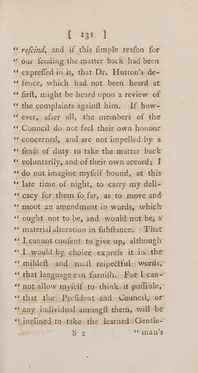 € &amp; yy Cay n wn “ a Lay oa nw aa L fgt. J refcind, and if this fimple reafon for our fending the matter back had been exprefied in it, that Dr. Hutton’s de- fence, which had not been heard at firft, might be heard upon a review of the complaints againft him. If how- ever, after all, the members. of the Council do not feel their own honour concerned, and are not impelled by a fenfe of duty to take the matter back voluntarily, and-of their own accord; I do not imagine myfelf bound, at this late time of night, to carry my deli-' cacy for them-fo-far, as to. move and ought not to be, and would notbe, a material alteration in fubftance: «That I cannot confent to give up, although IL would by, choice -exprefs itvini the mildeft. and. mott, .refpeétfub&gt; words,’ that language can furnith. , For Iscan- not allow mydelf, to. think) it poffable, ° that the). Prefident-and Council, or’