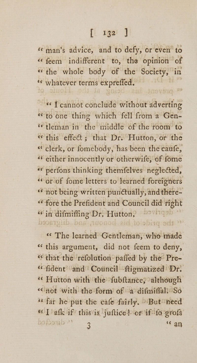 [i ge! J ‘© man’s advice, and to defy, or even’ to “‘feem indifferent to, the opinion of «the whole body of the Society, in ‘“‘ whatever terms oo “« Tcannot conclude without adverting “to one thing which fell from a Gen- ‘¢tleman in the middle of the room to “this effect ; that Dr. Hutton, or ‘the «clerk, or fomebody, has been the caufe, ‘* either innocently or otherwife, of fome «* perfons thinking themfelves neglected, ‘* or of fome letters to learned foreigners ‘* not being written punctually, and there- «* fore the Prefident and Council did — et sacra Dr, or pith $ The learned Gentleman, who made ‘this argument, did not feem to deny, «that the refolution: pafled by the Pre- -fident’ ‘and’ Council -tti gmatized' Dr, « Hutton with the fubhtance; “although ‘not with the form of a difmiffall’ So “far he put the cafe fairly. &gt; But need — afk. if this’is juftice? or if“ fo grofs