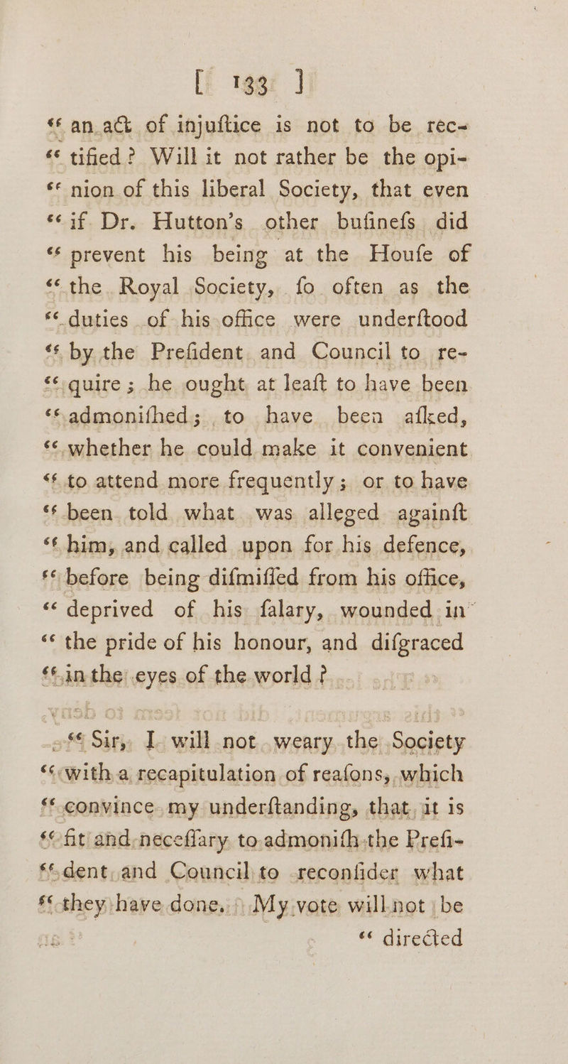 [i 19gz J ‘an act of injuftice is not to be rec- ‘© tified? Will it not rather be the opi- ‘© nion of this liberal Society, that even ‘¢if. Dr. Hutton’s other butinefs did ‘* prevent his being ‘at the Houfe of ‘‘ the Royal Society, fo often as the *‘ duties of his office were underftood ‘* by the Prefident and Council to re- &lt;¢guire ; he ought at leaft to have been ‘“admonifhed; ,to have been afked, ‘** whether he could make it convenient “* to attend more frequently; or to have ‘** been. told what was alleged againft ‘¢ him, and called upon for his defence, ** before being difmiffed from his office, ‘deprived of his falary, wounded in” ‘* the pride of his honour, and difgraced ‘|.in the:.eyes of the world? .. of€ Sir, 1 will not..weary. the Society ‘‘ with a recapitulation of reafons, which **. convince. my underftanding, that, at is ‘fit and-neceffary to.admonifh-the Prefi- ‘dent, and Council to reconfider what * they have done, \ My.vote will.not | be 4%, « directed