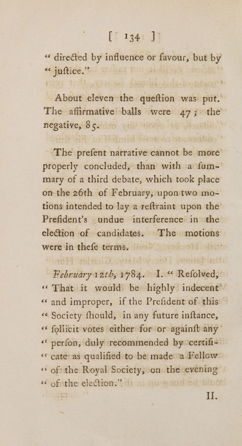 [i 13g J] « directed by influence or favour, but by « juftice.” ; ah About eleven the queftion was: put. The affirmative balls were 47; the negative, 85. The prefent narrative cannot be more properly concluded, than with a fum- mary of a third debate, which took place on the 26th of February, upon two mo- tions intended to lay a -reftraint upon the Prefident’s undue interference in the election of candidates. The motions were in thefe terms. : j? February 12th, 1784. 1. Refolved, ‘‘' That it would be highly indecent’ ‘© and improper, if the Prefident of: this ‘«¢ Society fhould, in any future inftance, ‘* follicit votes either for or againft any “ perfon, duly recommended by ‘certifi- ‘* cate’ as qualified to be made ‘a Fellow - of: the Royal Society, on the evening ‘ ofthe electron.” « | If.