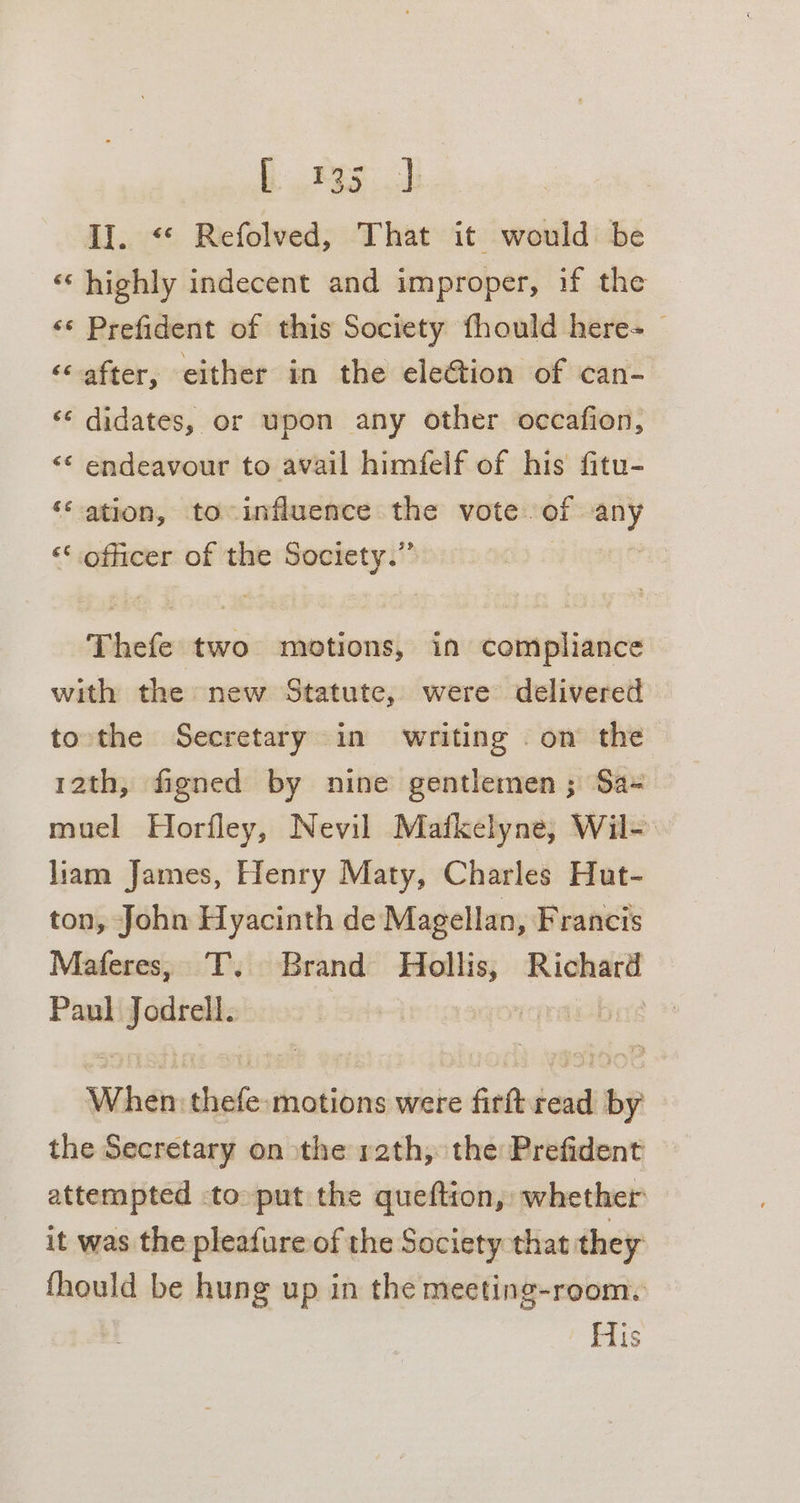 EJ II. “« Refolved, That it would be ‘‘ highly indecent and improper, if the ‘* Prefident of this Society fhould here-_ ‘&lt; after, either in the eleGtion of can- ‘¢ didates, or upon any other occafion, “¢ endeavour to avail himfelf of his fitu- ‘&lt; ation, to influence the vote of gd &lt;‘ officer of the Society.” Thefe two motions, in compliance with the new Statute, were delivered tothe Secretary in writing . on the 12th, figned by nine gentlemen ; Sa- muel Horfley, Nevil Mafkelyne, Wil- liam James, Henry Maty, Charles Hut- ton, John Hyacinth de Magellan, Francis Maferes, T. Brand Hollis, Richard Paul jcitsalts | rqraimbred When. we motions were firft seid ~~ the Secretary on the rath, the Prefident attempted to put the queftion, whether it was the pleafure of the Society that they fhould be hung up in the meeting-room. His