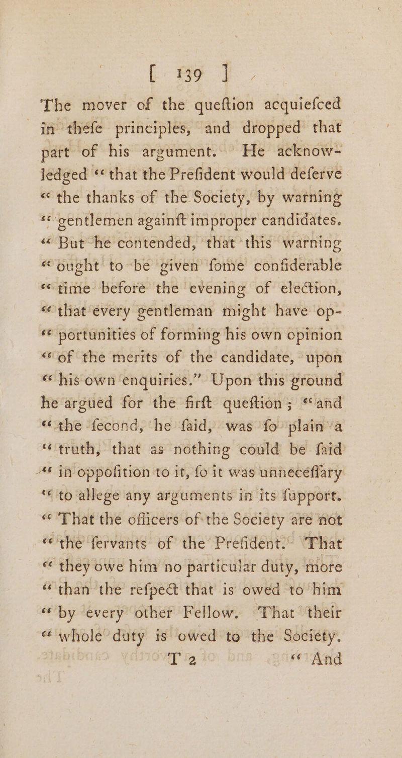 The mover of the queftion acquiefced in theéfe principles, and dropped that — part of his argument. He acknow- ledged ‘* that the Prefident would deferve «the thanks of the Society, by warning -* ‘gentlemen again{t improper candidates. « But he contended, that this warning “ought to be given fome confiderable «time before the evening of election, «that every gentleman might have op-_ 6 portunities of forming his own opinion “‘of the merits of the candidate, upon «his own enquiries.” Upon this ground he argued for the firft queftion; and «the fecond, he faid, was fo plain’ a “truth, that as nothing could be faid -* in oppofition to it, fo it was unneceffary «to allege any arguments in its fapport. © That the officers of the Society are not «the fervants of the Prefident. “That ‘ they owe him no particular duty, more “than the refpe@ that is owed to him “by every other Fellow. ‘That their « whole duty is owed to the Society. T 2 ore And “A