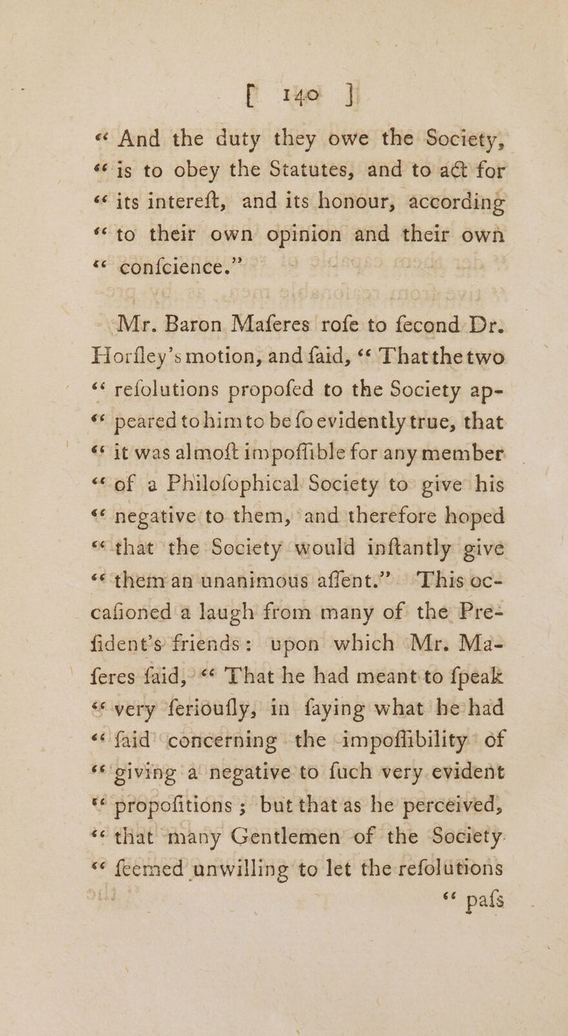 f mo J « And the duty they owe the Society, ‘© is to obey the Statutes, and to act for &lt;&lt; its intereft, and its honour, according ‘“to their own opinion and their own ‘ confeienee.” “Mr. Baron Maferes rofe to fecond Dr. Horfley’s motion, and faid, «¢ Thatthetwo ‘« refolutions propofed to the Society ap- ‘* peared tohimto be fo evidently true, that ‘* it was almoft impoffible for any member “© of a Philofophical Society to give’ his &lt; negative to them, and therefore hoped «that the Society would inftantly give “them an unanimous affent.”’ This oc- cafioned a laugh from many of the Pre- fident’s friends: upon which Mr. Ma- feres faid, “‘ That he had meant to {peak “very ferioufly, in faying what hehad &lt;« faid’ concerning the -impoflibility of ‘* giving a negative to fuch very. evident ** propofitions ; but that as he perceived, ‘¢ that many Gentlemen of the Society. “ feemed unwilling to let the refolutions * pafs