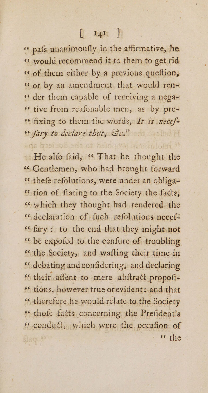 ( kak | ‘« pafs unanimoufly in the affirmative, he &lt;¢ would recommend it to them to get rid &amp;© of them either by a previous queftion, ‘*or by an amendment that would ren- ‘¢ der them capable of receiving a nega- ‘* tive from reafonable men, as by pre- ‘¢ fixing to thennthe words, Jt zs git es py to declare that, ec.” is alfo faid, &lt;* That he thesiteiae the ‘&lt; Gentlemen, who had brought forward ‘¢ thefe refolutions, were under an obliga- ** tion of ftating to the Society the facts, «© which they thought had rendered the ‘&lt; declaration of {uch refolutions necef- *&lt;fary: to the end that they might,not ‘ be expofed to the cenfure of troubling *&lt; the Society, and wafting their. time in ** debating and confidering, and declaring ‘&lt; their affent to mere ab{tract propofi- ‘© tions, however true orevident: and that ‘&lt; therefore he would relate to the Society «« thofe facts concerning the Prefident’s ‘¢ condudt, which were the. occafiom of “ the