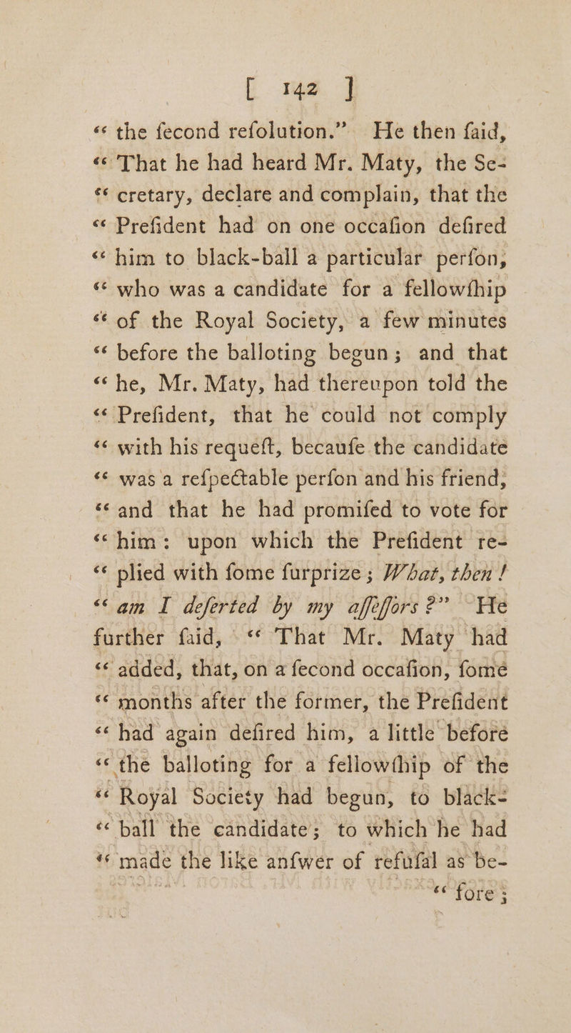 «‘ the fecond refolution.” He then faid, «© That he had heard Mr. Maty, the Se- ‘* cretary, declare and complain, that the «¢ Prefident had on one occafion defired «him to black-ball a particular perfon, ‘© who was a candidate for a fellowthip “¢ of the Royal Society, a few minutes “¢ before the balloting begun; and that “he, Mr. Maty, had thereupon told the “ Prefident, that he could not comply ‘¢ with his requeft, becaufe the candidate «© was a re{pectable perfon and his friend, ‘¢and that he had promifed to vote for ‘him: upon which the Prefident re- ‘¢ plied with fome furprize ; What, then ! “am I deferted by my affefors?” He further faid, © “* That Mr. Maty had “¢ added, that, on a fecond occafion, fome ‘© months after the former, the Prefident &lt;&lt; had again defired him, a little before ‘Cahe balloting for a fellowthip of the Royal Society had begun, to black- ‘&lt; ball the candidate; to which he had i made the like anfwer of refufal as Be- Giada: “fore