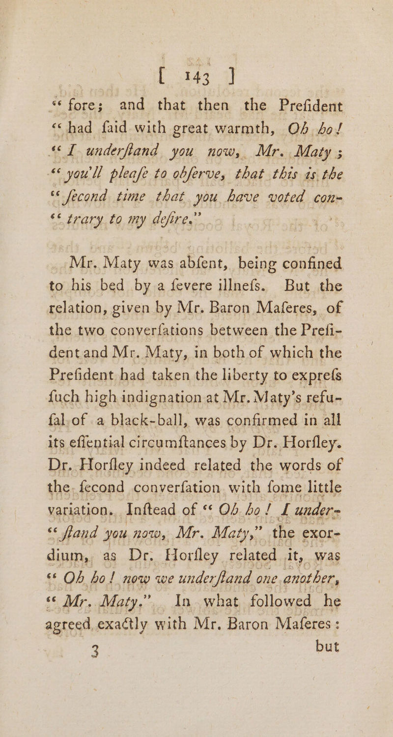 L 343° 7 “© fore; and that then the Prefident ‘had faid with great warmth, Ob bol 4d underfiand you now, Mr. Maty ; “ you'll pleafe to obferve, that this as the ce Jfecond time that. you. have voted con~ ** trary to my defire.” Mr, Maty was abfent, being confined to his bed by a fevere illnefs. But the relation, given by Mr. Baron Maferes, of the two conyerfations between the Preli- dent and Mr. Maty, in both of which the Prefident had taken the liberty to exprefs fuch high indignation at Mr, Maty’s refu- fal.of a black-ball, was confirmed in all its effential circu mftances by Dr. Horfley. Dr. Horfley indeed related the words of the. fecond converfation with fome little variation. Inftead of Ob bo! £ under = 2 «and you now, Mr. Maty,” s the exor- dium, as Dr. Horfley related ity, ‘was « Ob bo! now we underfland one another, * Mr. Maty.” In what. followed he agreed, exactly with Mr. Baron Maferes : 4 but