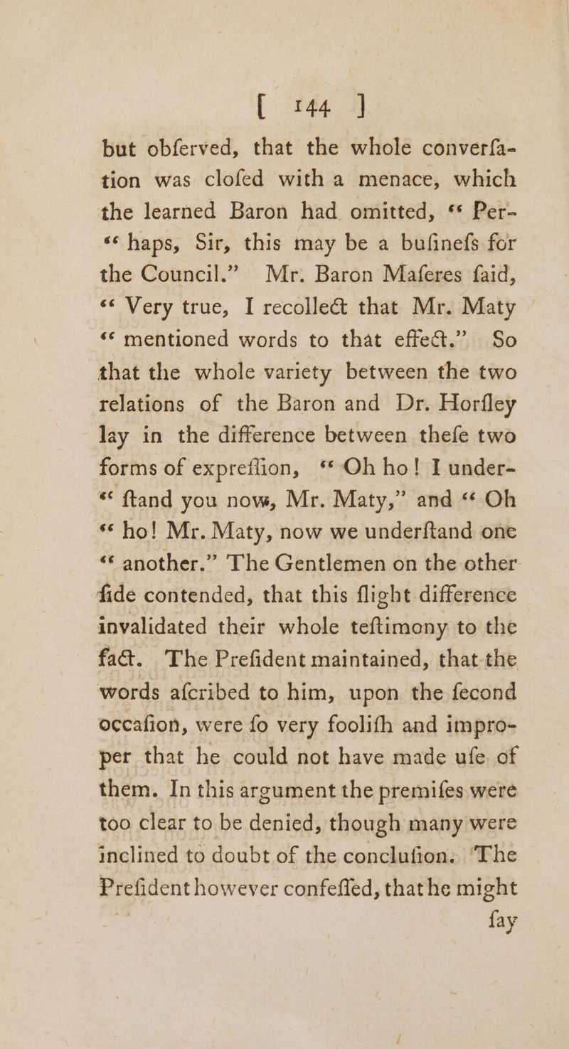 but obferved, that the whole converfa- tion was clofed with a menace, which the learned Baron had omitted, ** Per- «‘ haps, Sir, this may be a bufinefs for the Council.” Mr. Baron Maferes faid, ‘¢ Very true, I recolle&amp;t that Mr. Maty — ‘“* mentioned words to that effet.” So that the whole variety between the two relations of the Baron and Dr. Horfley lay in the difference between thefe two forms of expreflion, ‘* Oh ho! I under- « ftand you now, Mr. Maty,” and “ Oh ‘ho! Mr. Maty, now we underftand one “* another.” The Gentlemen on the other fide contended, that this flight difference invalidated their whole teftimony to the fact. The Prefident maintained, that-the words afcribed to him, upon. the fecond occafion, were fo very foolifth and impro- per that he could not have made ufe. of them. In this argument the premifes were too clear to be denied, though many were inclined to doubt of the conclufion: ‘The Prefident however confeffed, thathe might Be fay