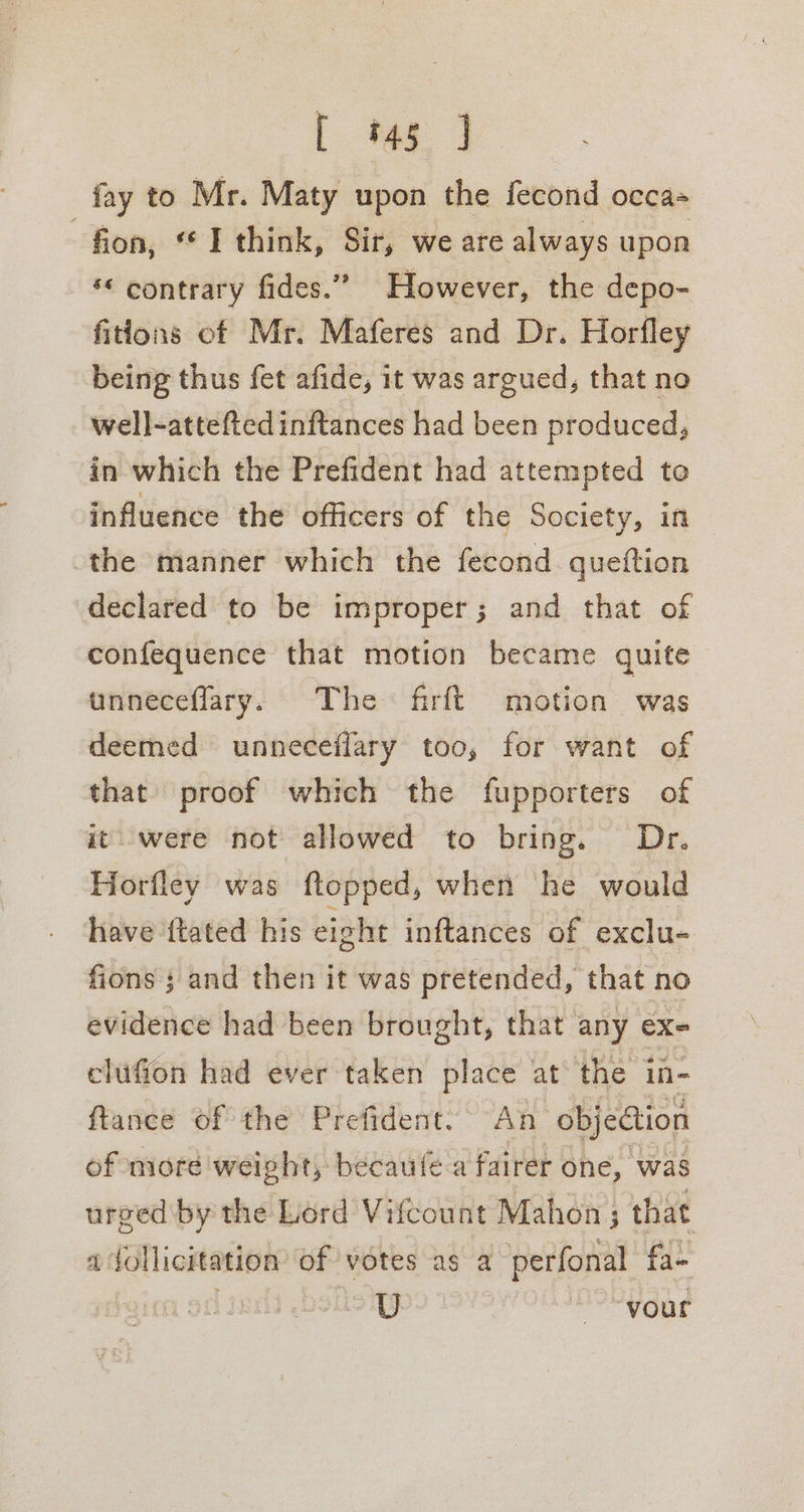 [ 45 ] fay to Mr. Maty upon the fecond occa= . fion, “ I think, Sir, we are always upon *&lt; contrary fides.” However, the depo- fitions of Mr. Maferes and Dr. Horfley being thus fet afide, it was argued, that no well-atteftedinftances had been produced, in which the Prefident had attempted te influence the officers of the Society, in -the manner which the fecond queftion declared to be improper; and that of confequence that motion became quite unneceflary. The firft motion was deemed unneceflary too, for want of that proof which the fupporters of it were not allowed to bring. Dr. Horfley was ftopped, when he would have {tated his eight inftances of exclu- fions ; and then it was pretended, that no evidence had been brought, that any ex- elufion had ever taken place at the in- ftance of the Prefident. An objection of moré weight, becaufe a fairer one, was urged by the Lord Vifcount Mahon; that 4 follicitation of votes as a perfonal fa- wo ME Gat