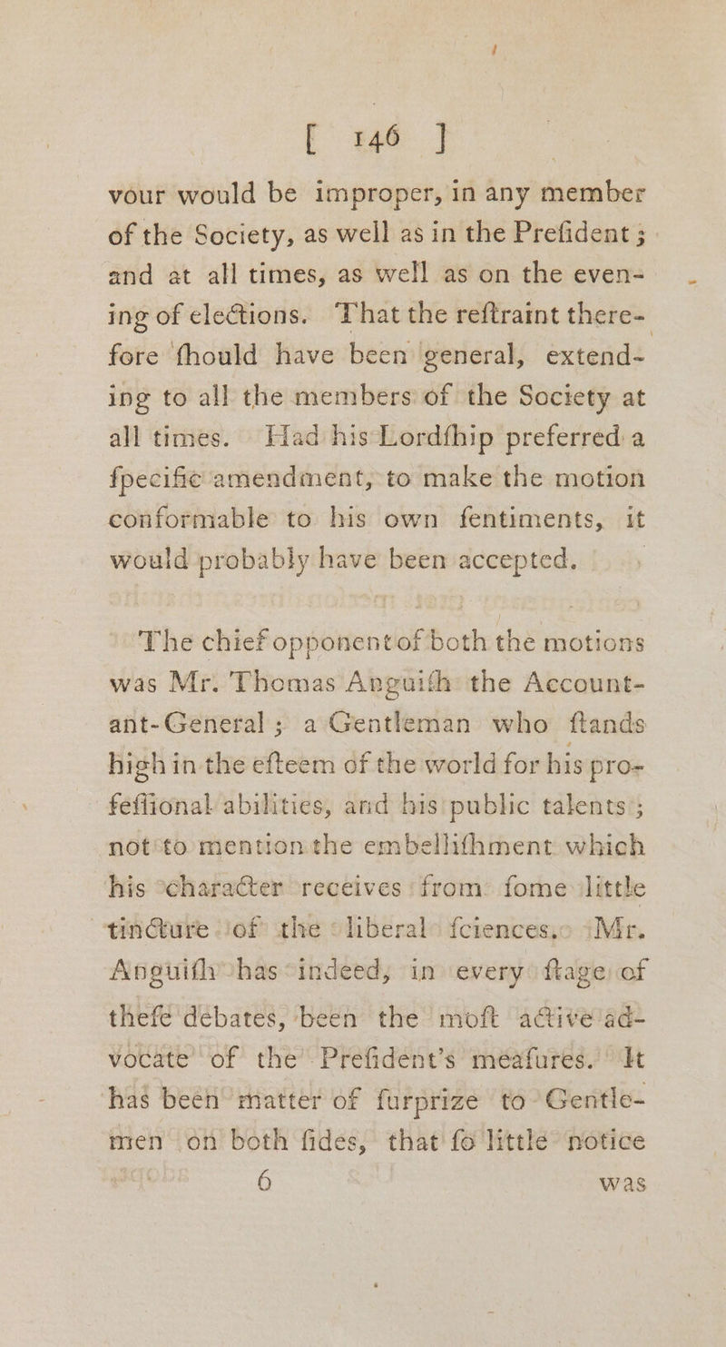 [ oe | vour would be improper, in any member of the Society, as well as in the Prefident ; and at all times, as well as on the even- ing of elections. That the reftratnt there- fore fhould have been general, extend- ing to all the members of the Society at all times. iad his Lordfhip preferred:a fpecific amendment, to make the motion conformable to his own fentiments, it would probably have been accepted. | The chief opponentof both the motions was Mr. Thomas Anguith the Account- ant-General ; a Gentleman who ftands high in-the efteem of the world for his pro- feflional abilities, and his public talents’; not'to mention the embellifhment which his “character receives from: fome ‘little ~-tin@ture jof the «liberal> fctences,c >Mr. Anguifly has “indeed, in every ftage of thefe debates, been the moft active ’ad- vocate’ of the’: Prefident’s méafures.' It ‘has been matter of furprize to- Gentle- men on both fides, that fo little notice 6 was