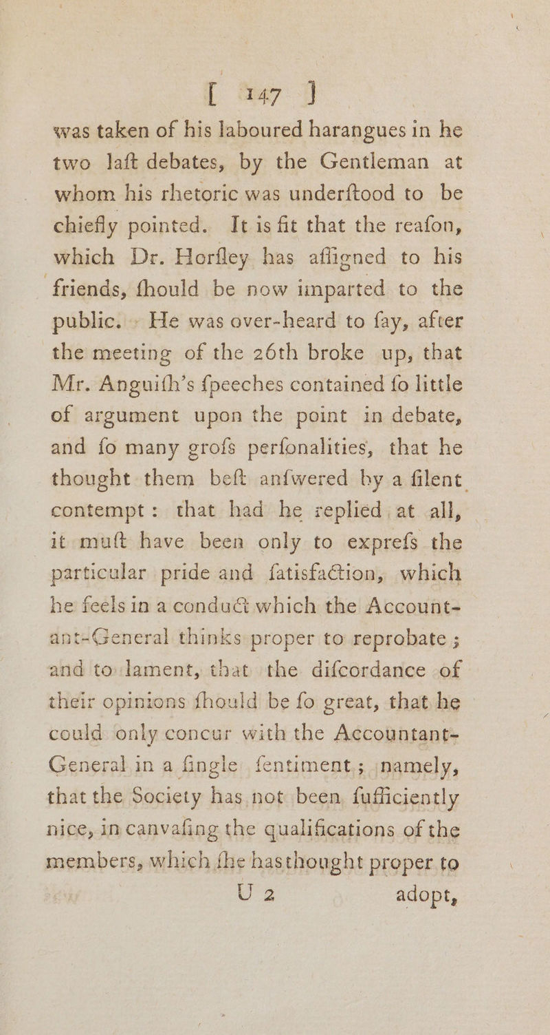 [ ee: was taken of his laboured harangues in he two laft debates, by the Gentleman at whom his rhetoric was underftood to be chiefly pointed. It is fit that the reafon, which Dr. Horfley has afligned to his friends, fhould be now imparted to the public. . He was over-heard to fay, after the meeting of the 26th broke up, that Mr. Anguith’s fpeeches contained fo little of argument upon the point in debate, and fo many grofs perfonalities, that he thought them beft anfwered by a filent contempt: that had he replied at all, _ it muft have been only to exprefs the particular pride and fatisfaction, which he feels in a conduit which the Account- ant-General thinks proper to reprobate ; and to: lament, that the difcordance -of their opinions fhould be fo great, that he — could only concur with the Accountant- General in a Gingle fentiment,; namely, that the Society has not been, fufficiently nice, in canvafing the qualifications of the members, which fhe hasthought proper to U 2 adopt,