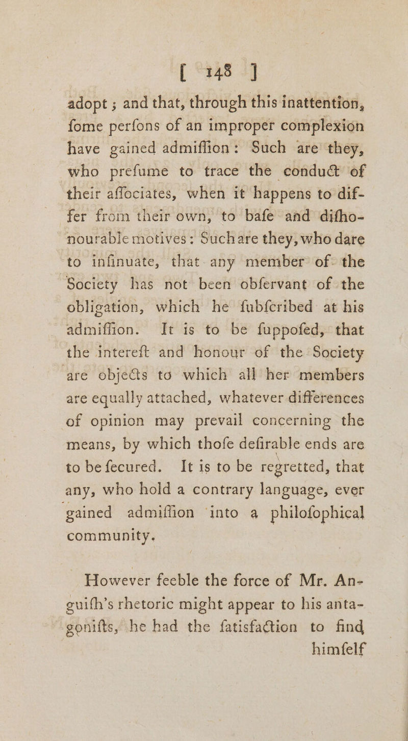 adopt ; and that, through this inattention, fome perfons of an improper complexion have gained admiffion: Such are they, who prefume to trace the -condudt of their affociates, when it happens to dif- fer from their own, to bafe and difho- nourable motives: Suchare they, who dare to infinuate, that any member of: the ‘Society has not been obfervant of the obligation, which he fubferibed at his admiffion. It is to be fuppofed, that the intereft and honour of the Society are objets to which all her members are equally attached, whatever differences of opinion may prevail concerning the means, by which thofe defirable ends are to befecured. It is to be regretted, that any, who hold a contrary language, ever gained admiffion ‘into a philofophical community. However feeble the force of Mr. An- enith’s rhetoric might appear to his anta- ~gonifts, he had the fatisfattion to find himfelf