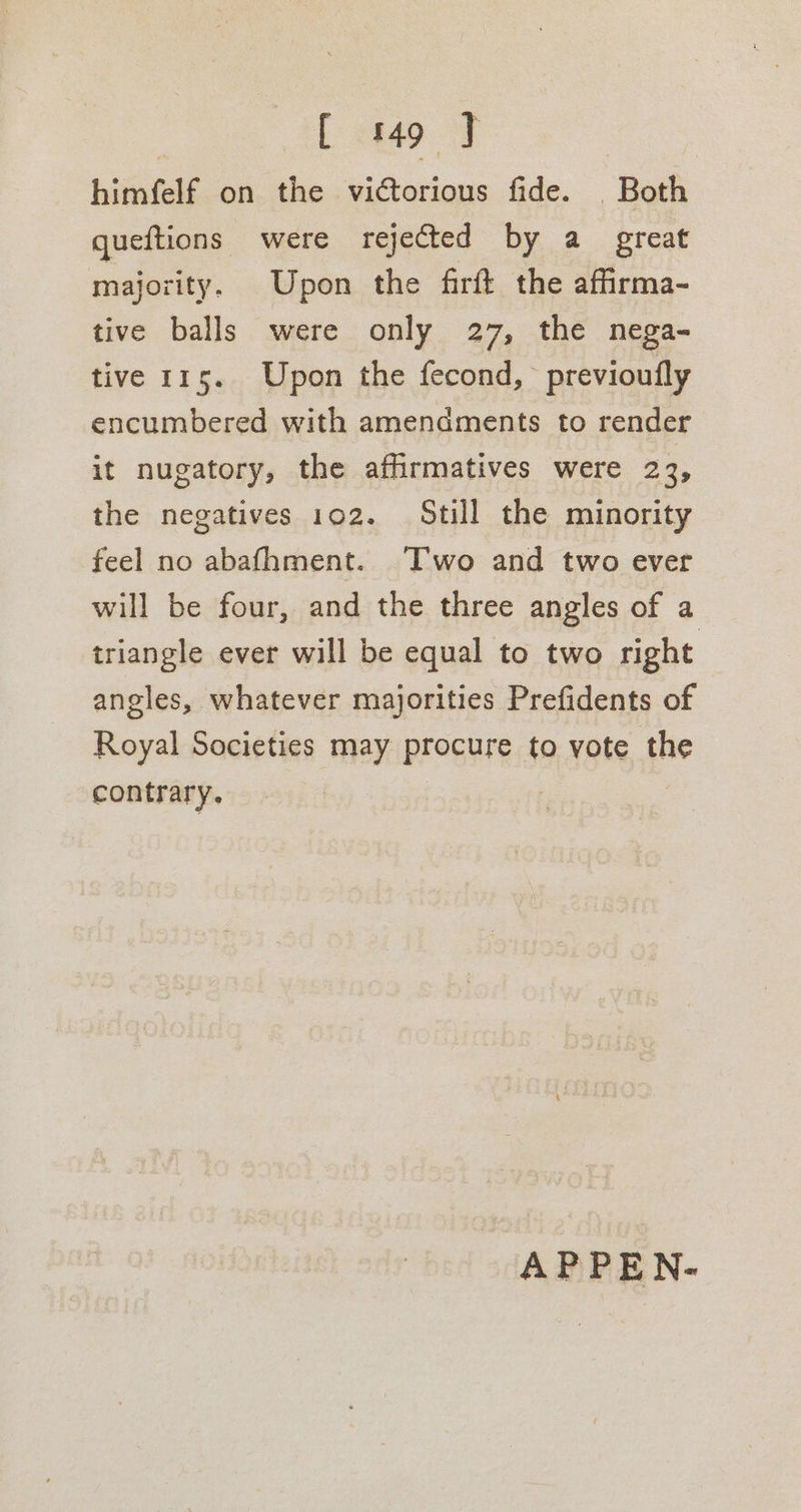 himfelf on the victorious fide. Both queftions were rejected by a great majority. Upon the firft the afirma- tive balls were only 27, the nega- tive 115. Upon the fecond, previoufly encumbered with amendments to render it nugatory, the affirmatives were 23, the negatives 102. Still the minority feel no abafhment. Two and two ever will be four, and the three angles of a triangle ever will be equal to two right angles, whatever majorities Prefidents of Royal Societies may procure to vote the contrary. , APPEN-