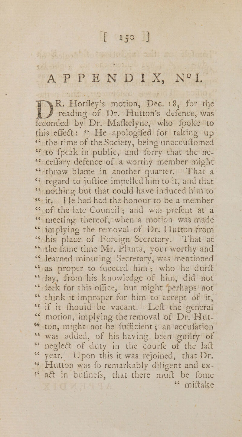 FE cee %R. Horfley’s motion, Dee. 18, for the j reading of Dr. Hutton’s defence: was €& GC 6¢ GG CC ce cc ce 66 x4 co cc a4 66 66 6 &¢ ce 6G 13 (4 the time of the Society, being unaccuftomed ceflary defence of a worthy member might regard to juftice impelled him to it, and that it; He had had the honour to be a member of the late Council; and was prefent at a meeting thereof, when a motion was made implying the removal of Dr. Hutton from his place of Foreign Secretary. That at the fame time Mr. Planta, your worthy and Jearned minutinge Secretary, was mentioned as proper to fucceed him; who he durit fay, from his knowledge of | him, did not feck for this office, but might perl 1aps not think it improper for him to accept of ‘it, if it fhould be vacant. Left the ‘general motion, implying the removal of Dr. Hut- ton, might not be fufficient; an ‘accufation was added, of his having been culty of neglect of duty in the courfe of the laft year. Upon this it was rejoined, that Dr. Hutton was fo remarkably diligent and ex- act in bufinefs, that there muft be fome ** miftake