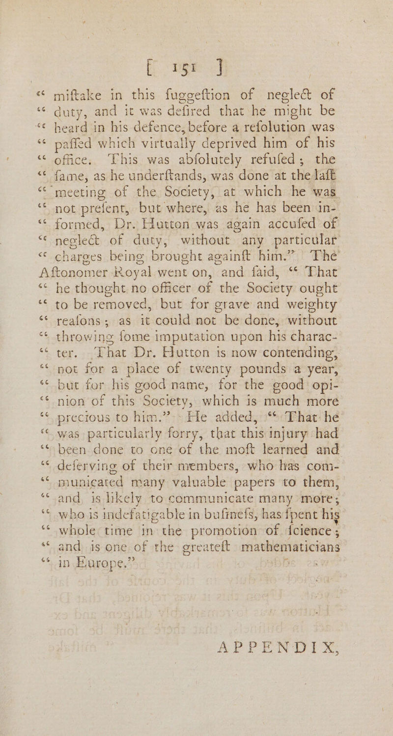 ce Eo miftake in this fuggeftion of neeled& of duty, and it was defired that he might be heard in his defence, before a refolution was paffed which virtually deprived him of his office. ‘This was abfolutely refufed; the fame, as he underftands, was done at thedafe } not prefent, but where, as he has been in- formed, Dr. Hutton was again accufed of neclecét of duty, without any particular charges being brought again him.” The 66 a4 he thought no officer of the Society ought to be removed, but for grave and weighty reafons; as it could not be done, without ter. That Dr. Hutton ts now contending, pot for a place of twenty pounds a year, but for his good name, for the good opi- nion of this Society, which is much more precious to him.”>» He added, “%: That: hé was particularly forry, that this injury had been. done to one of the moft learned and deferving of their nvembers, who has com- municated many valuable papers to them, and, is likely to communicate many more; whois indefatigable in bufinefs, hasfpent hig whole time in the promotion of {cience ; and is one of the greateft mathematicians in Europe.” i ~ APPENDIX,