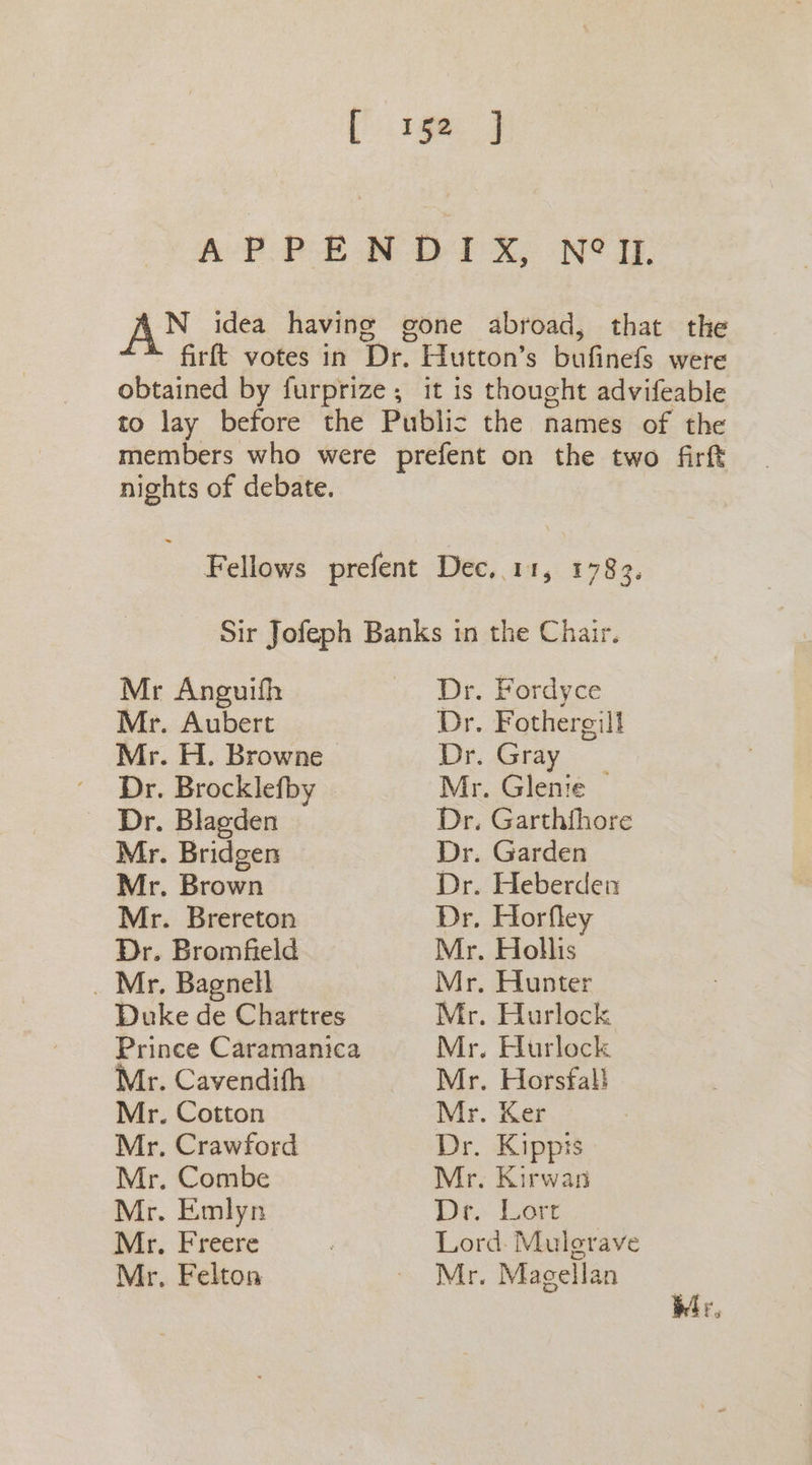 [ 1592 J AP PEM DO 1 XY NT. N idea having gone abroad, that the firft votes in Dr. Hutton’s bufinefs were obtained by furprize , it is thought advifeable to lay before the Public the names of the members who were prefent on the two firf nights of debate. Fellows prefent Dec,.11, 1783. Sir Jofeph Banks in the Chair. Mr Anguifh Dr. Fordyce Mr. Aubert Dr. Fothergill Mr. H. Browne Dr. Gray Dr. Brocklefby Mr. Glente — Dr. Blagden Dr. Garthfhore Mr. Bridgen Dr. Garden Mr. Brown Dr. Heberden Mr. Brereton Dr. Horfley Dr. Bromfield Mr. Hollis _ Mr. Bagnell Mr. Hunter Duke de Chartres Mr. Hurlock Prince Caramanica Mr. Hurlock Mr. Cavendifh Mr. Horsfal} Mr. Cotton Mr. Ker Mr. Crawford Dr. Kippts Mr. Combe Mr. Kirwan Mr. Emlyn De. Lore Mr. Freere Lord. Mulgrave Mr. Felton ~ Mr. Magellan br,