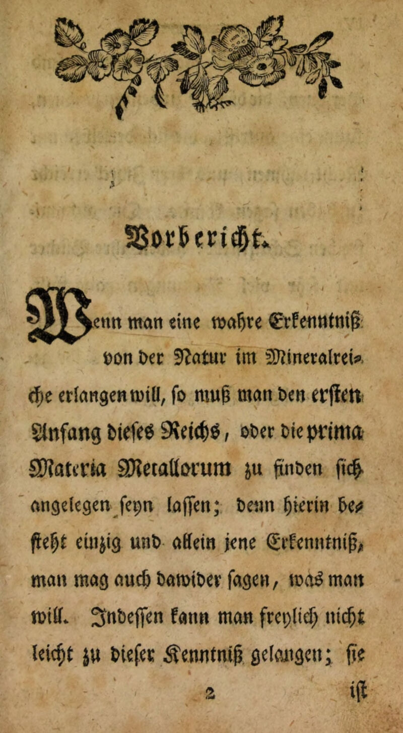1 . ' ►enn man eine roafjte ^rfenntnifl Don Der 9?atur im SftineralteU d)e crlangentutü, fo mu§ man Den erffm Slttfang tiefe« 9%etc&ö, oDer Die prima Spätem SKecattonim &u ftnDen ft$ angelegen fepn la|fen; Denn hierin De^ ßelj£ einzig unD aHem jene grfenntnifo man mag audj DamtDev jagen, mä matt rotlL SnDeflen fattn man frepltef; nidj.fc leicht }u Diefec ^eontnifj gelangen; (Je - ' 2 ifl /