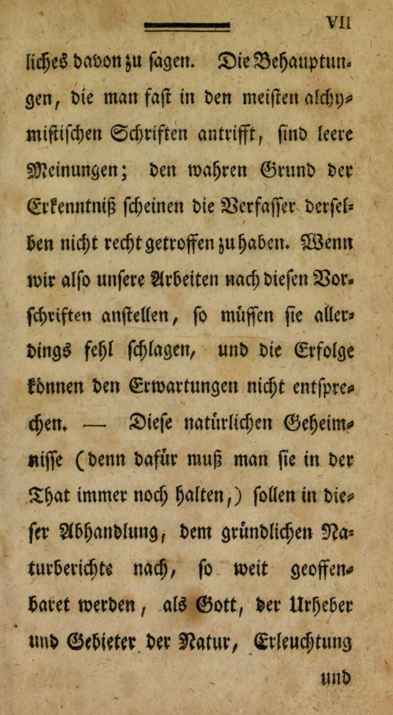Vli ItdjeS DaDon J« fagen. Sie S$el)auptun« cjen, Die man fajt in Den meijlen alcht> mtflifchen ©Triften antrtfft, finD leere Meinungen; Den magren ©runD Der* ©rfenntniß feinen Die &>erfaj)er Derfef* e Den nicht red^t getroffen &u haben* SBemt wir alfo unfere Arbeiten nach Diefen 23or. fchrift<m anftetten, fo muffen jte aller* t>ing^ fehl fchlagett/ unD Die (Erfolge fbnnen Den (Erwartungen nicht entfpre* chen* — Siefe natürlichen ©efjetmo «ijfe (Denn Dafür muß man jte in Der £fjat immer noch follen in Die? fer $bljanblungf Dem grunDltchen ffta* turberiebte nach/ fo weit geoffen* Daret werDen, al$ ©ott, Der Urheber tmb ©c&trt« tw 3?atur, Stkuc^tung iinö