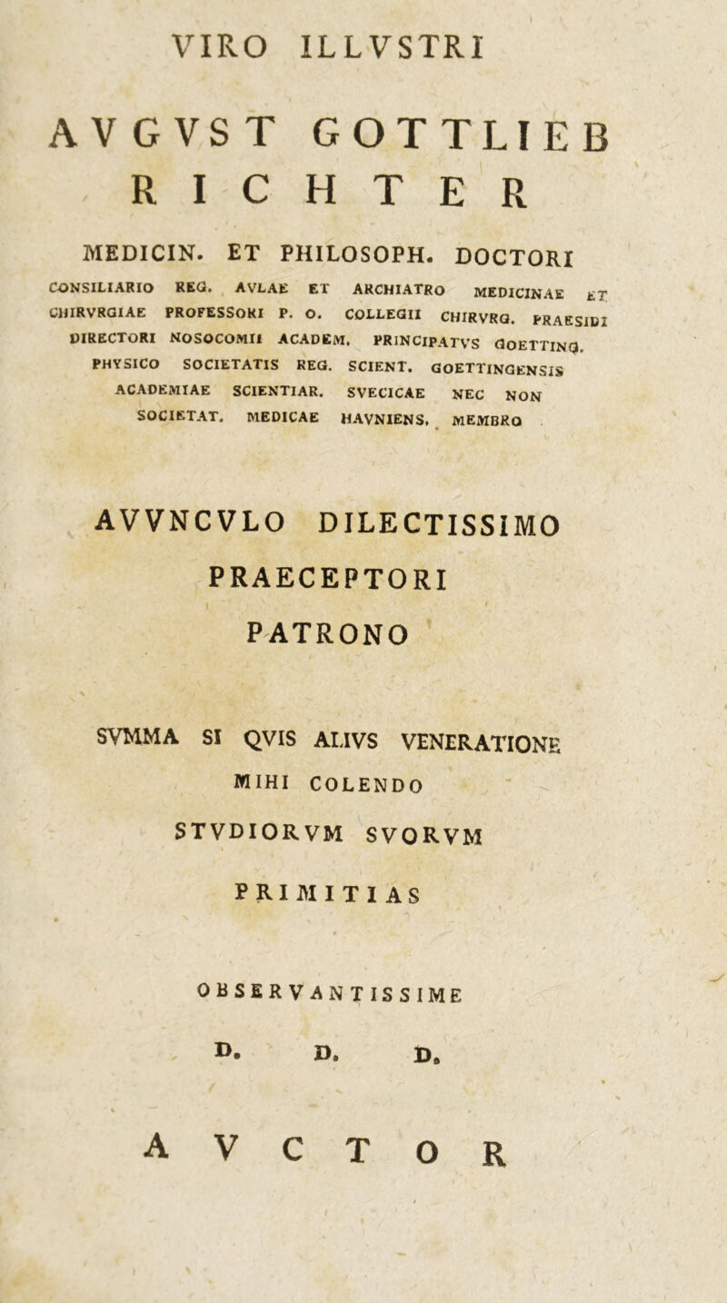 VIRO ILLVSTRI AVGVST GOTTLIEB R I C H T E R MEDICIN. ET PHILOSOPH. DOCTORI CONSILIARIO REG. AVLAE ET ARCHIATRO MEDICINAE ET. CIJIRVRGIAE PROFESSORI P. O. COLLEGII CHIRVRG. PRAESIDI DIRECTORI NOSOCOMII ACADEM, PRlNClPATVS GoETTING PHYSICO SOCIETATIS REG. SCIENT. GOETTINGENSIS ACADEMIAE SCIENTIAR. SVECICAE NEC NON SOCIETAT. MEDICAE HAVNIENS, MEMBRO \ AVVNCVLO DILECTISSIMO PRAECEPTORI I PATRONO \ SVMMA SI QVIS ALIVS VENERATIONE MIHI COLENDO STVDIORVM SVORVM PRIMITIAS OBSER VANTISSIME A V C T O R