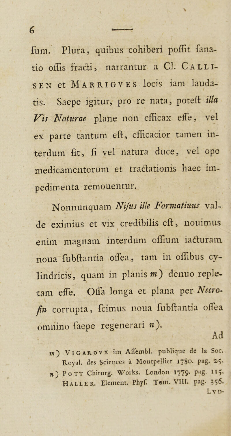 fiim. Plura, quibus cohiberi poflit fana- tio offis fradij narrantur a CI. Calli- SEN et Marrigves locis iam lauda- tis. Saepe igitur,- pro re nata, poteft illa J^is Naturae plane non efficax elTe,' vel ex parte tantum eft, efficacior tamen in- terdum fit, fi vel natura duce, vel ope I medicamentorum et trad;ationis haec im- pedimenta remouentur. f Nonnunquam Nijus ille Formatiuus val- de eximius et vix credibilis eft, nouimus enim magnam interdum oflium iadluram noua fubftantia offea, tam in offibus cy- lindricis , quam in planis m) denuo reple- tam efle. Offa longa et plana per Necro- Rn corrupta, fcimus noua fubftantia offea omnino faepe regenerari «). Ad w') ViGAROVX hn Aflembl. publique de la Soc. Royal. des Sciences a Montpellier 1780. pag* 2<5* n) PoTT Chirurg. Works. London 1779. pag. I15, Haller, EleiTieiit. Phyf. T©m, VIII. pag. 356. Lvd-