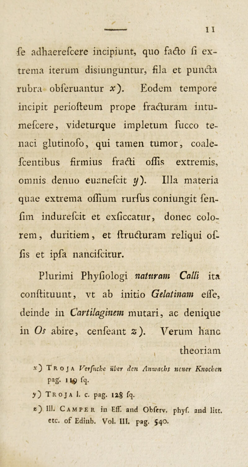 fe adhaerefcere incipiunt, quo fado fi ex- trema iterum disiunguntur, fila et puncta rubra obferuantur ^). Eodem tempore incipit periofteum prope fradturam intu- mefcere, videturque impletum fucco te- naci glutinofo, qui tamen tumor, coale- fcentibus firmius fradi olfis extremis, omnis denuo euanefcit y). Illa materia I quae extrema olfiura rurfus coniungit fen- fim indurefcit et exficcatur, donec colo- rem, duritiem, et ftruduram reliqui of- fis et ipfa nancifcicur. Plurimi Phyfiologi naturam Calli ita conftituunt, vt ab initio Gelatinam elTe, deinde in Cartilaginem mutari, ac denique in Os abire, cenfeant z). Verum hanc ( , theoriam x') Troja Verfnche uber den Anwachs iieuer Knochen pag- 1 y') Troja 1. c. pag. iig fq. III. Campe R in Efl*. and Obferv. phyf. and litt.