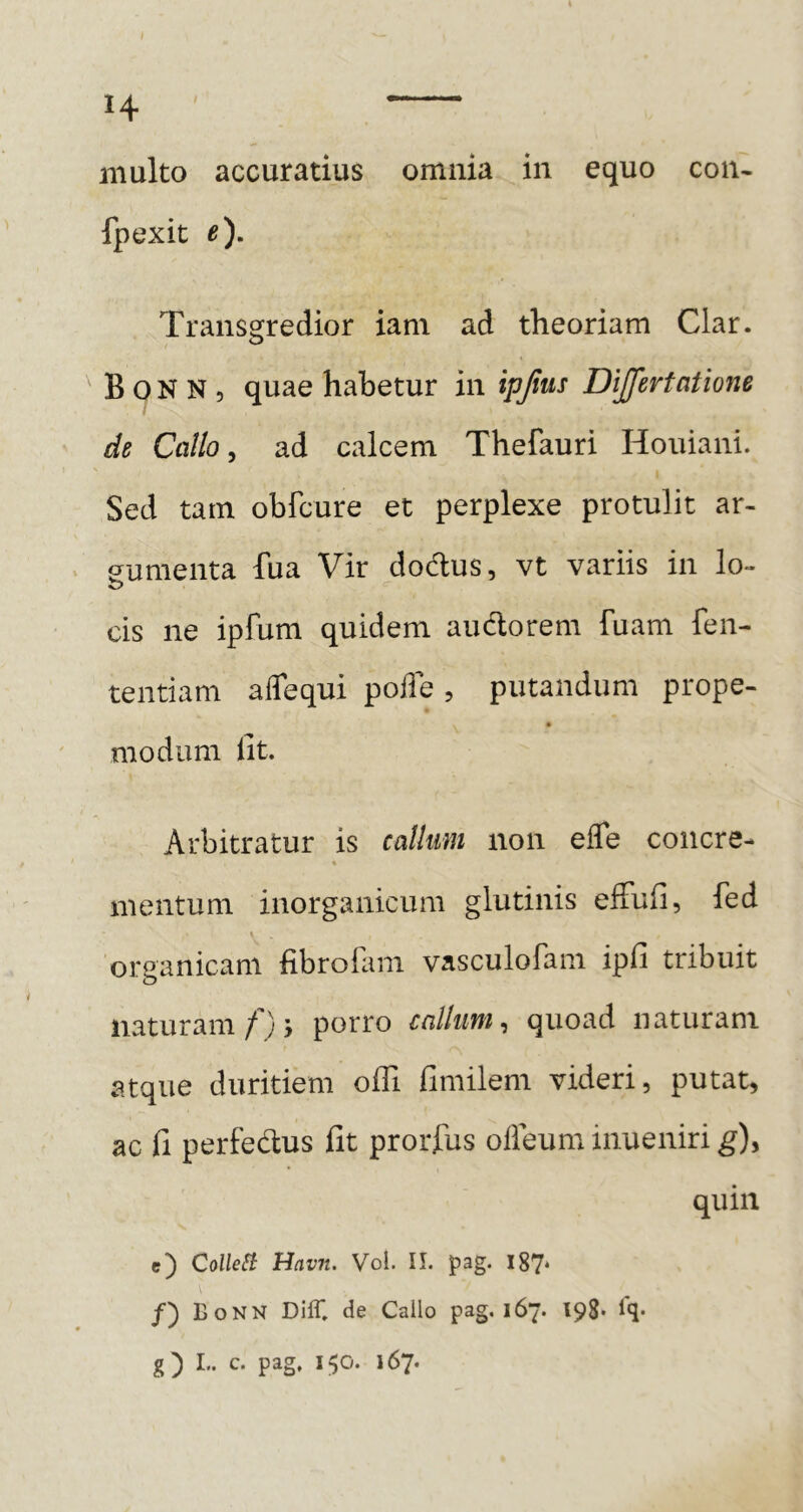 t H multo accuratius omnia in equo con- fpexit e). Transgredior iam ad theoriam Clar. B 0 N N 5 quae habetur in ipjius Dijfertatione de Callo ^ ad calcem Thefauri Houiani. Sed tam obfcure et perplexe protulit ar- gumenta fua Vir dodus, vt variis in lo- cis ne ipfum quidem audorem fuam fen- tentiam aflequi poile, putandum prope- modum lit. Arbitratur is callum non effe coiicre- % mentum inorganicum glutinis efFuli, fed organicam fibro&m vasculofam ipfi tribuit naturam/)j porro callum^ quoad naturam atque duritiem ofli fimilem videri, putat, ac fi perfedus fit prorfus olieum inueniri g)y quin c) ColleSi Hav7t. Vol. II. pag. I87‘ BoNN Diff, de Callo pag. 167. 198* Iq*