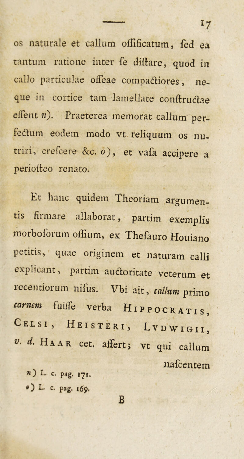 OS naturale et callum oflificatum, fed ea tantum ratione inter fe diftare, quod in callo particulae olTeae compadiores, ne- que in cortice tam lamellare conftrudae elTenc »). Praeterea memorat callum per- fedum eodem modo vt. reliquum os nu- triri , crefcere &c. d), et vafa accipere a perioiteo renato. Et hanc quidem Theoriam argumen- tis firmate allaborat > partim exemplis raorboforum offium, ex Thefauro Houiano petitis, quae originem et naturam calli explicant, partim audoritate veterum et recentiorum nifus. Vbi ait, callum primo carnem fuilTe verba Hippocratis, Celsi, Heisteri, Lvdwigii, V. d. Haar cet, affert; vt qui callum nafcentem ») L. c. pag. 171. «) L. c. pag. 159. B