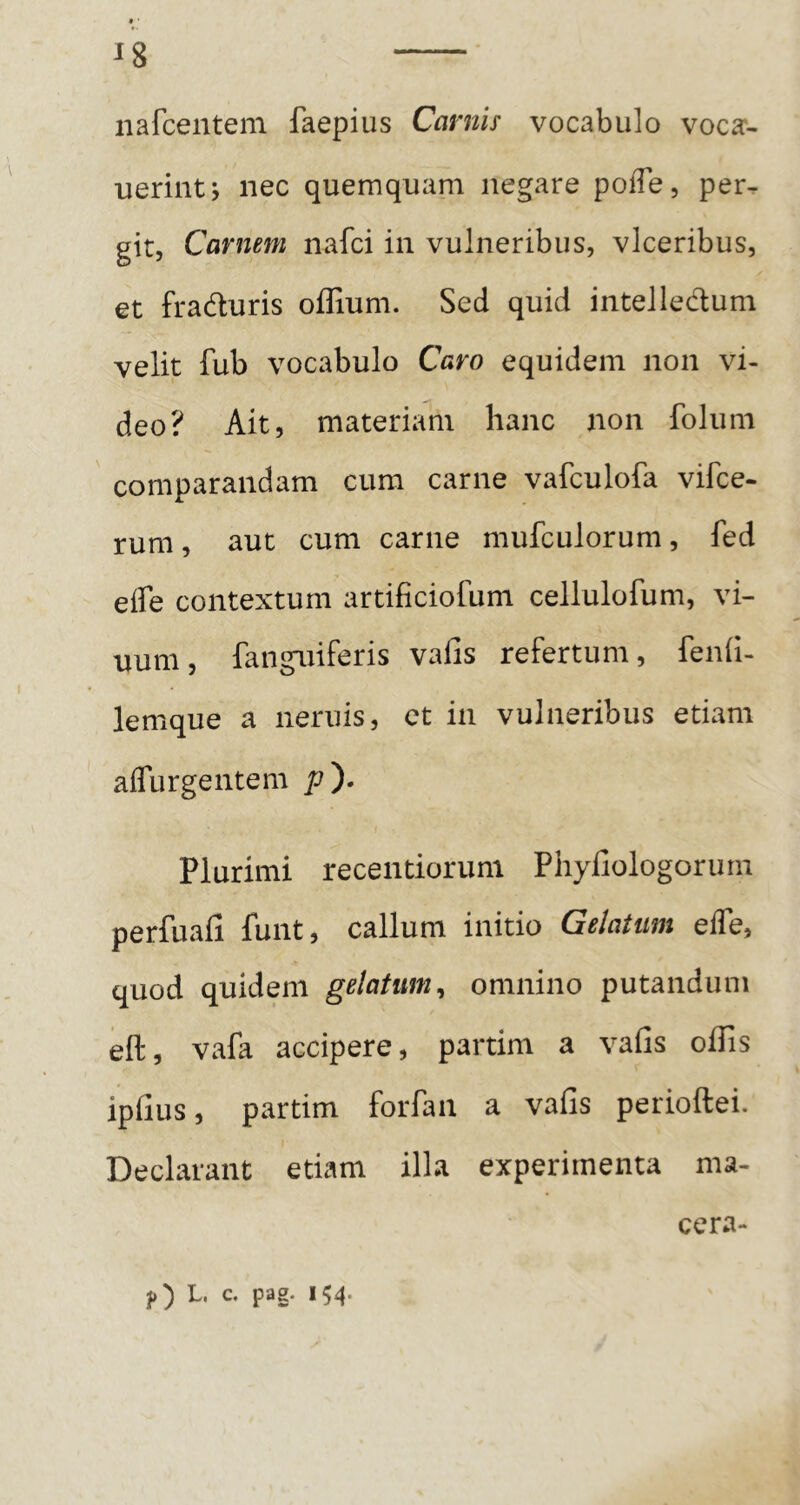 ♦ ■ 18 iiafcentem faepius Carnis vocabulo voca- uerintj nec quemquam negare poffe, per^ git. Carnem nafci in vulneribus, vlceribus, et fraduris offium. Sed quid intelledum velit fub vocabulo Caro equidem non vi- deo? Ait, materiam hanc non folum comparandam cura carne vafculofa vifce- rum, aut cum carne mufculorum, fed effe contextum artificiofum cellulofum, vi- num, fangniferis vafis refertum, fenii- lemque a neniis, et in vulneribus etiam affurgentem p^- Plurimi recentiorum Phyiiologorum perfuafi funt, callum initio Gelatum elTe, quod quidem gelatum^ omnino putandum eft, vafa accipere, partim a vafis offis ipfius, partim forfaii a vafis perioftei. Declarant etiam illa experimenta ma- cera-