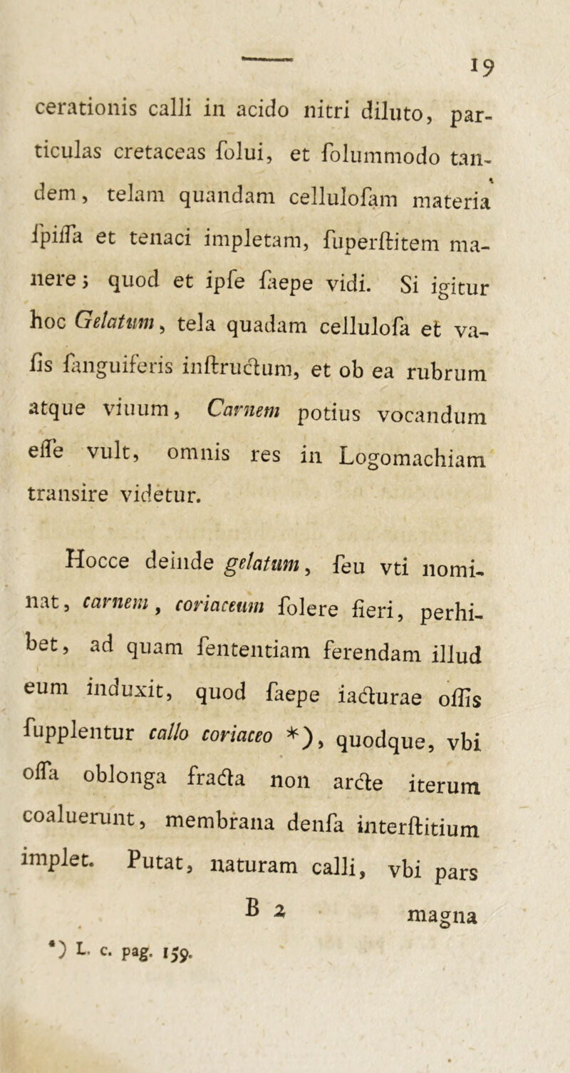 cerationis calli iii acido nitri diluto, par- ticulas cretaceas folui, et folummodo tan- dem , telam quandam cellulofam materia ipifTa et tenaci impletam, fuperftitem ma- nere 3 quod et ipfe ftepe vidi. Si igitur hoc Gclatuiu ^ tela quadam cellulofa et va— fis fanguiferis inftruc^um, et ob ea rubrum atque viuiim, Cavueni potius vocandum elTe vult, omnis res in Logomachiam transire videtur. Hocce deinde gelatum, feu vti nomi- nat, carnem, coriaceum folere fieri, perhi- bet, ad quam fententiam ferendam illud eum induxit, quod faepe iadurae offis fupplentur callo coriaceo *), quodque, vbi ofla oblonga fradla non arde iterum coaluerunt, membrana denfa interftitium implet. Putat, naturam calli, vbi pars ® ^ magna