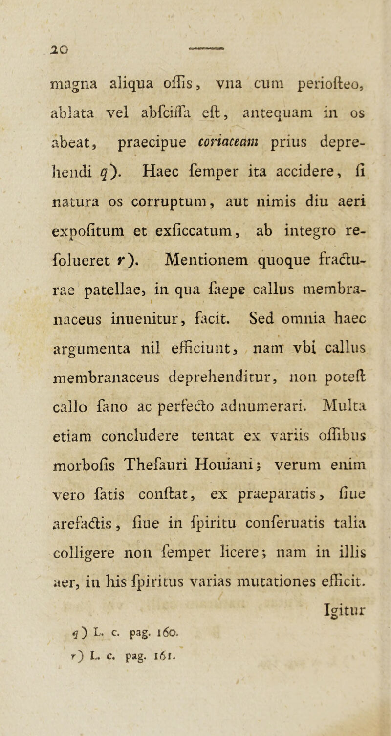 magna aliqua offis, vna cum perioiteo, ablata vel abfciiTa eft, antequam in os abeat, praecipue coriaceam prius depre- hendi q'). Haec femper ita accidere, fi natura os corruptum, aut nimis diu aeri expofitum et exficcatum, ab integro re- folueret r). Mentionem quoque fradu- rae patellae, in qua laepe callus membra- ( naceus inuenitur, facit. Sed omnia haec argumenta nil efficiunt, nam vbi callus membranaceus deprehenditur, non potefl: callo fano ac perfec1:o ad numerari. Multa etiam concludere tentat ex variis offibus morbofis Thefauri Houiani} verum enim vero fatis confiat, ex praeparatis, fine arefadis, fiue in ipiritu conferuatis talia colligere non femper licere; nam in illis aer, in his fpiritus varias mutationes efficit. Igitur L. c. pag. i6o.